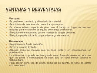 VENTAJAS Y DESVENTAJAS
Ventajas:
 Es posible el izamiento y el traslado de material.
 Se minimiza la interferencia con el trabajo de piso.
 Se ahorra valioso espacio de piso para el trabajo en lugar de que sea
utilizado para instalación de equipo de manejo de material.
 El equipo tiene capacidad para el manejo de cargas pesadas.
 El equipo puede utilizar la carga y descarga de material.
Desventajas:
 Requieren una fuerte inversión.
 Sirven a un área limitada.
 Algunas grúas se mueven solo en línea recta y, en consecuencia, no
pueden virar.
 La utilización no puede ser tan grande como fuera de desearse, toda vez
que las grúas y montacargas se usan solo un corto tiempo durante el
trabajo diario.
 Para operar cierto tipo de grúas, como las de puente, se tiene qe contar
con un operario.
19
 