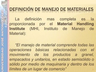 DEFINICIÓN DE MANEJO DE MATERIALES
La definición mas completa es la
proporcionada por el Material Handling
Institute (MHI, Instituto de Manejo de
Material):
“El manejo de material comprende todas las
operaciones básicas relacionadas con el
movimiento de los productos a granel,
empacados y unitarios, en estado semisólido o
sólido por medio de maquinaria y dentro de los
límites de un lugar de comercio” 2
 
