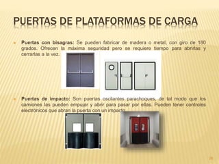 PUERTAS DE PLATAFORMAS DE CARGA
 Puertas con bisagras: Se pueden fabricar de madera o metal, con giro de 180
grados. Ofrecen la máxima seguridad pero se requiere tiempo para abrirlas y
cerrarlas a la vez.
 Puertas de impacto: Son puertas oscilantes parachoques, de tal modo que los
camiones las pueden empujar y abrir para pasar por ellas. Pueden tener controles
electrónicos que abran la puerta con un impacto.
26
 