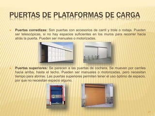 PUERTAS DE PLATAFORMAS DE CARGA
 Puertas corredizas: Son puertas con accesorios de carril y trole o rodaja. Pueden
ser telescópicas, si no hay espacios suficientes en los muros para recorrer hacia
atrás la puerta. Pueden ser manuales o motorizadas.
 Puertas superiores: Se parecen a las puertas de cochera. Se mueven por carriles
hacia arriba, hasta el techo. Pueden ser manuales o motorizadas, pero necesitan
tiempo para abrirse. Las puertas superiores permiten tener el uso óptimo de espacio,
por que no necesitan espacio alguno.
27
 