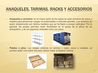 ANAQUELES, TARIMAS, RACKS Y ACCESORIOS
 Anaqueles o armarios: en la mayor parte de los casos se usan armarios de acero o
madera para almacenar cargas no entarimadas o artículos grandes. Los armarios de
acero simplemente son lámina metálica que se ha fijado a postes verticales: Por lo
general, los postes permiten tener flexibilidad en el ajuste de la altura de los
entrepaños, y de los espacios verticales entre sus pisos.
 Paletas o pilas: Las cargas unitarias en tarimas o cajas, sacos o costales, se
pueden apilar una sobre otra para utilizar mejor el espacio vertical.
28
 
