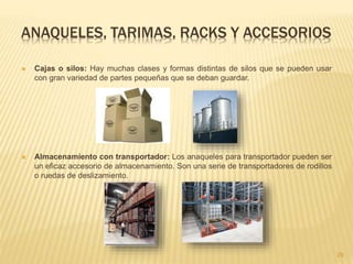 ANAQUELES, TARIMAS, RACKS Y ACCESORIOS
 Cajas o silos: Hay muchas clases y formas distintas de silos que se pueden usar
con gran variedad de partes pequeñas que se deban guardar.
 Almacenamiento con transportador: Los anaqueles para transportador pueden ser
un eficaz accesorio de almacenamiento. Son una serie de transportadores de rodillos
o ruedas de deslizamiento.
29
 