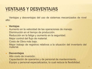 VENTAJAS Y DESVENTAJAS
Ventajas y desventajas del uso de sistemas mecanizados de nivel
alto:
 Ventajas
- Aumento en la velocidad de las operaciones de manejo.
- Disminución en el tiempo de producción.
- Reducción en la fatiga y aumento en la seguridad.
- Mejor control del flujo de material.
- Costo de Obra más bajo.
- Mejor trabajo de registros relativos a la situación del inventario del
material.
 Desventajas
- Alto costo de inversión.
- Capacitación de operarios y de personal de mantenimiento.
- Equipo y personal especializados, lo cual reduce la flexibilidad.
6
 