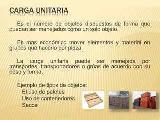 CARGA UNITARIA
Es el número de objetos dispuestos de forma que
puedan ser manejados como un solo objeto.
Es mas económico mover elementos y material en
grupos que hacerlo por pieza.
La carga unitaria puede ser manejada por
transportes, transportadores o grúas de acuerdo con su
peso y forma.
Ejemplo de tipos de objetos:
- El uso de paletas
- Uso de contenedores
- Sacos
7
 