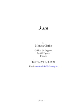 3 am

                 by
      Monica Clarke
     Caillou de Cogulot
       24500 Eymet
           France

  Tel: +33 9 54 32 55 31
Email: monicaclarke@edev.org.uk




         Page 1 of 5
 