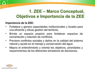 Importancia de la ZEE:
• Fortalece y genera capacidades institucionales y locales para
una eficiente y eficaz gestión del territorio.
• Brinda un espacio propicio para fortalecer espacios de
concertación y solución de conflictos.
• Previene conflictos sociales y daños en la calidad del sistema
natural y ayuda en el manejo y conservación del agua.
• Mejora el entendimiento y orienta los objetivos, prioridades y
requerimientos de los diferentes tomadores de decisiones.
1. ZEE – Marco Conceptual,
Objetivos e Importancia de la ZEE
 