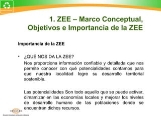 Importancia de la ZEE
• ¿QUÉ NOS DA LA ZEE?
Nos proporciona información confiable y detallada que nos
permite conocer con qué potencialidades contamos para
que nuestra localidad logre su desarrollo territorial
sostenible.
Las potencialidades Son todo aquello que se puede activar,
dimamizar en las economías locales y mejorar los niveles
de desarrollo humano de las poblaciones donde se
encuentran dichos recursos.
1. ZEE – Marco Conceptual,
Objetivos e Importancia de la ZEE
 