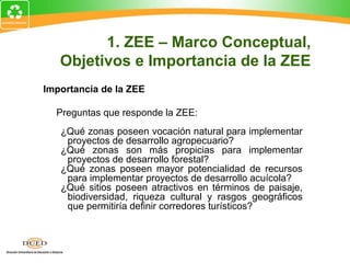Importancia de la ZEE
Preguntas que responde la ZEE:
¿Qué zonas poseen vocación natural para implementar
proyectos de desarrollo agropecuario?
¿Qué zonas son más propicias para implementar
proyectos de desarrollo forestal?
¿Qué zonas poseen mayor potencialidad de recursos
para implementar proyectos de desarrollo acuícola?
¿Qué sitios poseen atractivos en términos de paisaje,
biodiversidad, riqueza cultural y rasgos geográficos
que permitiría definir corredores turísticos?
1. ZEE – Marco Conceptual,
Objetivos e Importancia de la ZEE
 