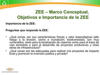 Importancia de la ZEE:
Preguntas que responde la ZEE:
• ¿Qué zonas, por sus características físicas y valor bioecológicas (alto
riesgo a la erosión, sismo e inundación, biodiversidad), son muy
vulnerables, tanto para la localización de caseríos como para el trazo de
vías terrestres o para el desarrollo de proyectos productivos y otras
obras de infraestructura?
• ¿Qué zonas son las adecuadas para realizar mis proyectos de impacto
local y promover la inversión pública y privada?
ZEE – Marco Conceptual,
Objetivos e Importancia de la ZEE
 