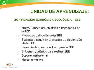 ZONIFICACIÓN ECONÓMICA ECOLÓGICA – ZEE
• Marco Conceptual, objetivos e Importancia de
la ZEE
• Niveles de aplicación de la ZEE
• Etapas a a seguir en el proceso de elaboración
de la ZEE
• Herramientas que se utilizan para la ZEE
• Enfoques y criterios para realizar ZEE
• Soporte institucional
• Marco normativo
UNIDAD DE APRENDIZAJE:
 