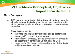 ZEE – Marco Conceptual, Objetivos e
Importancia de la ZEE
Marco Conceptual
– ZEE, es una herramienta básica, integradora de apoyo a la
al ordenamiento territorial y ambiental, que permite orientar
el uso adecuado de los diversos espacios y sus recursos
naturales.
– Es un instrumento de:
• Información actualizada y confiable acerca del territorio
• Investigación (vacíos de información)
• Planificación (políticas, planes, programas y proyectos
de desarrollo y como base fundamental del OT)
• Negociación (decisiones relacionadas el uso del territorio
y de sus recursos naturales)
 