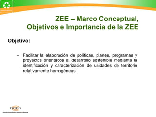 Objetivo:
– Facilitar la elaboración de políticas, planes, programas y
proyectos orientados al desarrollo sostenible mediante la
identificación y caracterización de unidades de territorio
relativamente homogéneas.
ZEE – Marco Conceptual,
Objetivos e Importancia de la ZEE
 