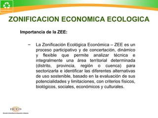 ZONIFICACION ECONOMICA ECOLOGICA
Importancia de la ZEE:
– La Zonificación Ecológica Económica – ZEE es un
proceso participativo y de concertación, dinámico
y flexible que permite analizar técnica e
integralmente una área territorial determinada
(distrito, provincia, región o cuenca) para
sectorizarla e identificar las diferentes alternativas
de uso sostenible, basado en la evaluación de sus
potencialidades y limitaciones, con criterios físicos,
biológicos, sociales, económicos y culturales.
 