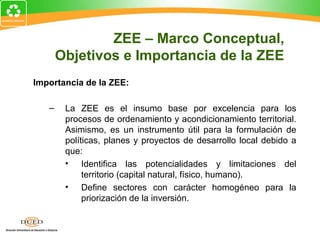 Importancia de la ZEE:
– La ZEE es el insumo base por excelencia para los
procesos de ordenamiento y acondicionamiento territorial.
Asimismo, es un instrumento útil para la formulación de
políticas, planes y proyectos de desarrollo local debido a
que:
• Identifica las potencialidades y limitaciones del
territorio (capital natural, físico, humano).
• Define sectores con carácter homogéneo para la
priorización de la inversión.
ZEE – Marco Conceptual,
Objetivos e Importancia de la ZEE
 