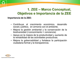 Importancia de la ZEE:
– Contribuye al crecimiento económico, desarrollo
social y político, en armonía con el ambiente.
– Mejora la gestión ambiental y la conservación de la
biodiversidad (>conocimiento > conciencia)
– Apoya en la mejora de la productividad y aumento de
la rentabilidad de las actividades productivas.
– Mejora la gobernabilidad y fortalece la participación
ciudadana formal y la transparencia.
1. ZEE – Marco Conceptual,
Objetivos e Importancia de la ZEE
 