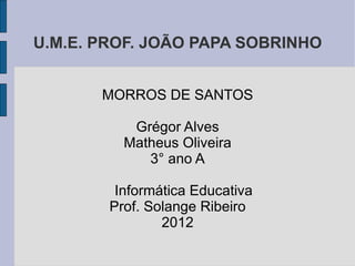 U.M.E. PROF. JOÃO PAPA SOBRINHO


       MORROS DE SANTOS

           Grégor Alves
          Matheus Oliveira
             3° ano A

         Informática Educativa
        Prof. Solange Ribeiro
                2012
 