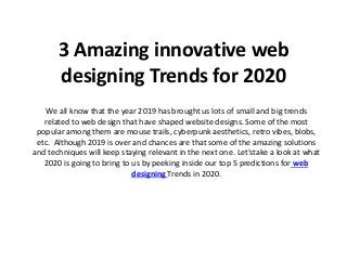 3 Amazing innovative web
designing Trends for 2020
We all know that the year 2019 has brought us lots of small and big trends
related to web design that have shaped website designs. Some of the most
popular among them are mouse trails, cyberpunk aesthetics, retro vibes, blobs,
etc. Although 2019 is over and chances are that some of the amazing solutions
and techniques will keep staying relevant in the next one. Let'stake a look at what
2020 is going to bring to us by peeking inside our top 5 predictions for web
designing Trends in 2020.
 