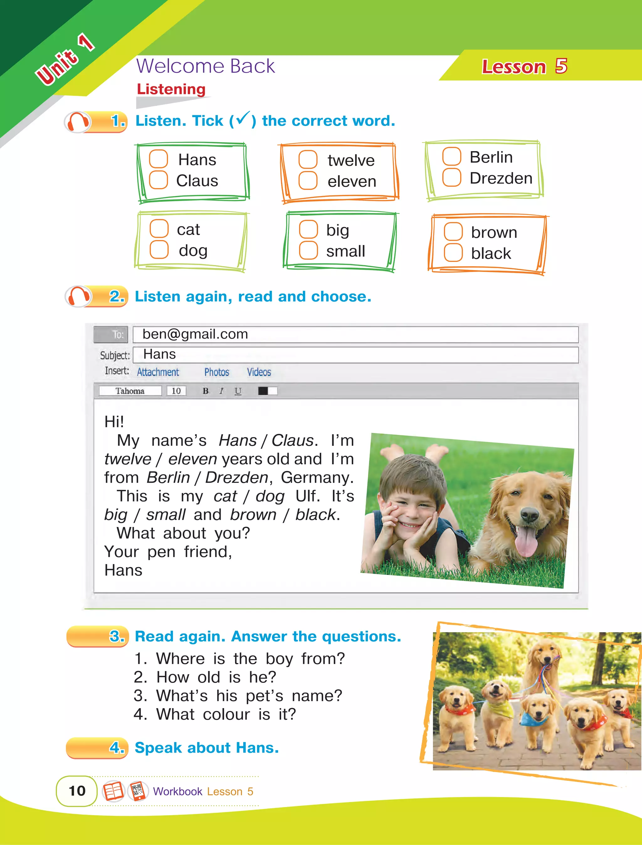 Welcome Back Lesson	
Unit
1
10
5
1.	 Listen. Tick () the correct word.
3.	 Read again. Answer the questions.
1. Where is the boy from?
2. How old is he?
3. What’s his pet’s name?
4. What colour is it?
4.	 Speak about Hans.
	Listening
2.	 Listen again, read and choose.
Hi!
My name’s Hans  /  Claus. I’m
twelve  /   eleven years old and I’m
from Berlin  /  Drezden, Germany.
This is my cat   /   dog Ulf. It’s
big   /   small and brown   /   black.
What about you?
Your pen friend,
Hans
Hans
ben@gmail.com
  Hans   
Claus	
  twelve
  eleven	
Berlin  
Drezden
cat
  dog	
big
small	
brown
black
Workbook Lesson 5
 