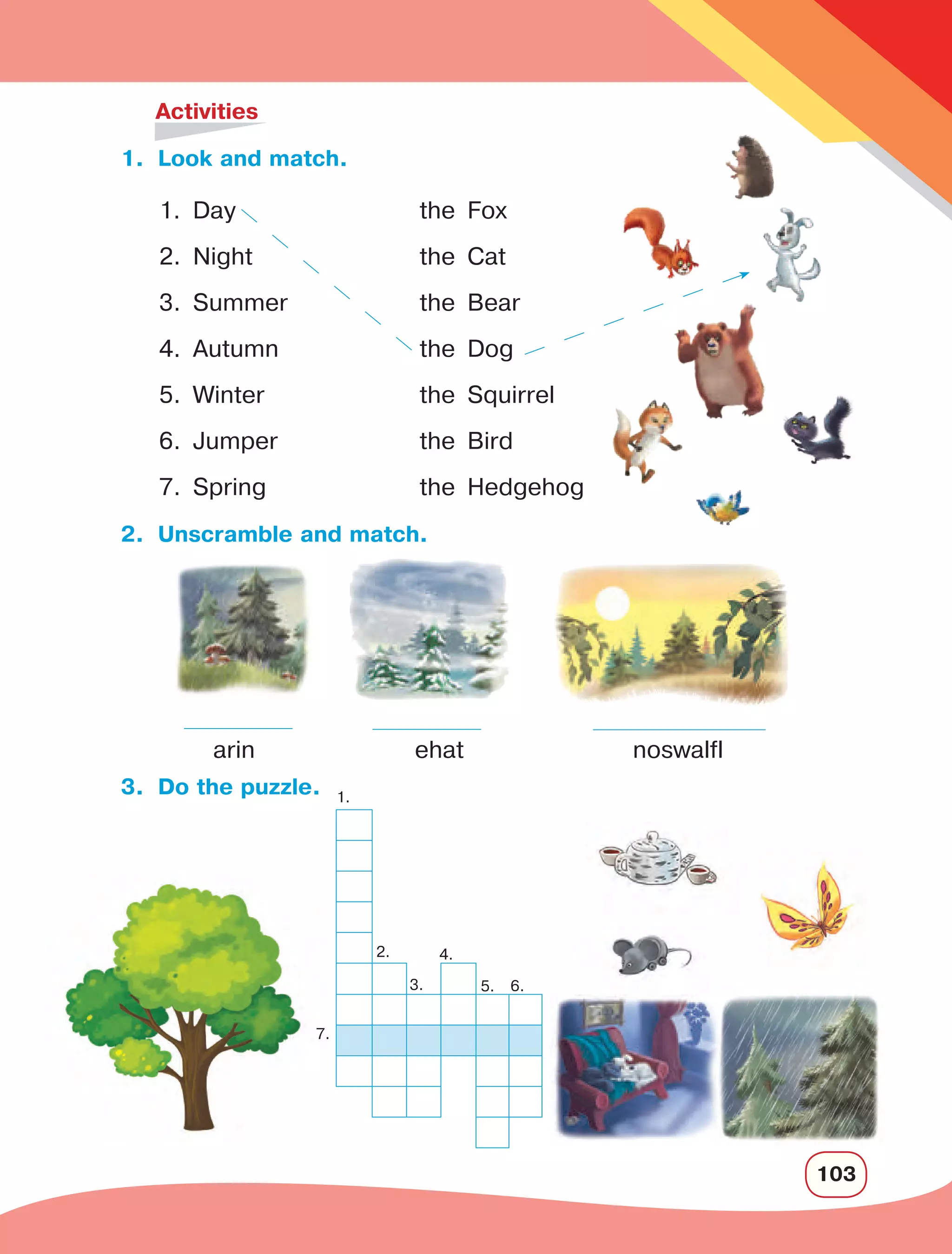 103
1.	 Look and match.
	 Activities
2.	 Unscramble and match.
arin
3.	 Do the puzzle.
1. Day
	
the Fox
2. Night	 the Cat
3. Summer	 the Bear
4. Autumn	 the Dog
5. Winter	 the Squirrel
6. Jumper	 the Bird
7. Spring	 the Hedgehog
ehat noswalfl
7.
1.
2.
3.
4.
5. 6.
 