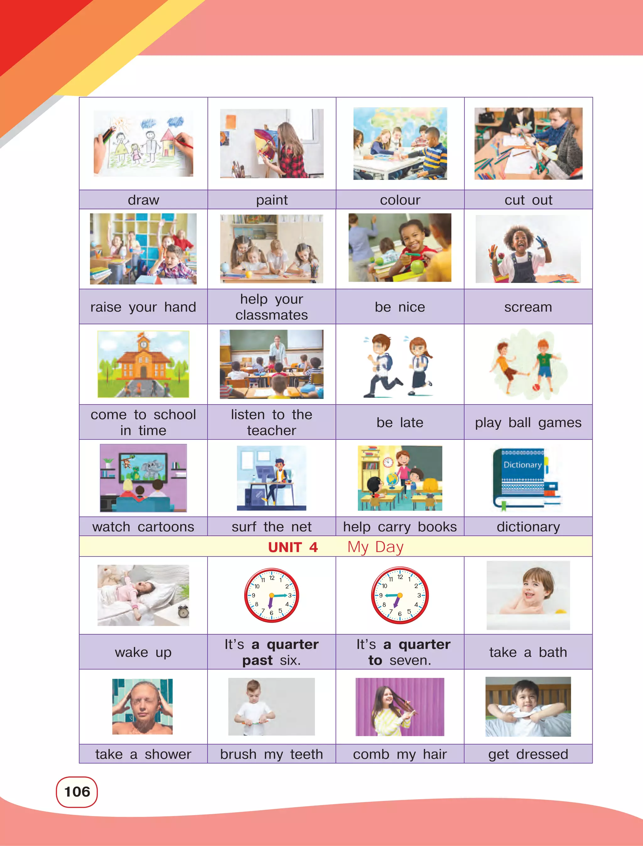 106
raise your hand
help your
classmates
be nice scream
come to school
in time
listen to the
teacher
be late play ball games
watch cartoons surf the net help carry books dictionary
UNIT 4 My Day
wake up
It’s a quarter
past six.
It’s a quarter
to seven.
take a bath
take a shower brush my teeth comb my hair get dressed
draw paint colour cut out
 