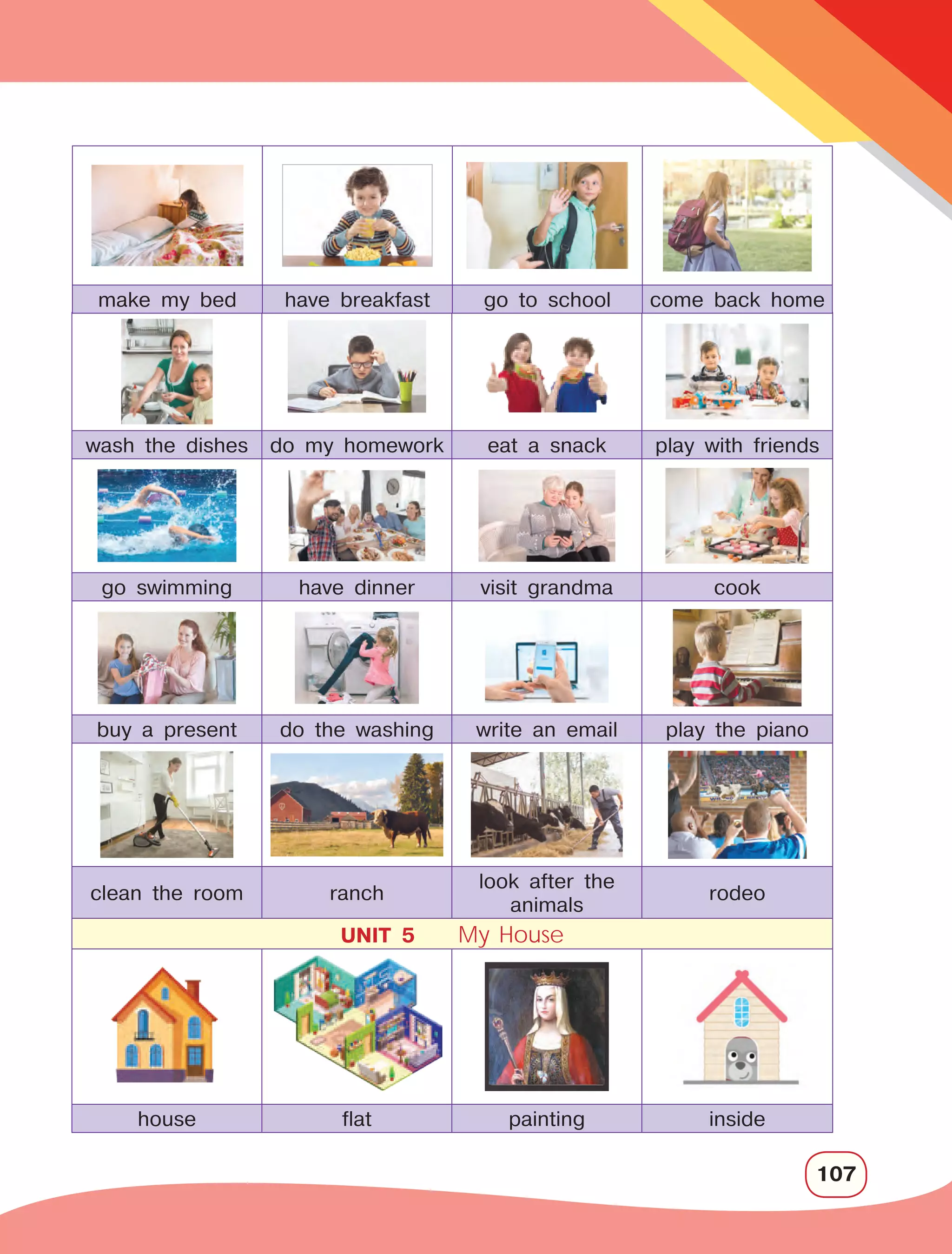 107
wash the dishes do my homework eat a snack play with friends
go swimming have dinner visit grandma cook
buy a present do the washing write an email play the piano
clean the room ranch
look after the
animals
rodeo
UNIT 5 My House
house flat painting inside
make my bed have breakfast go to school come back home
 