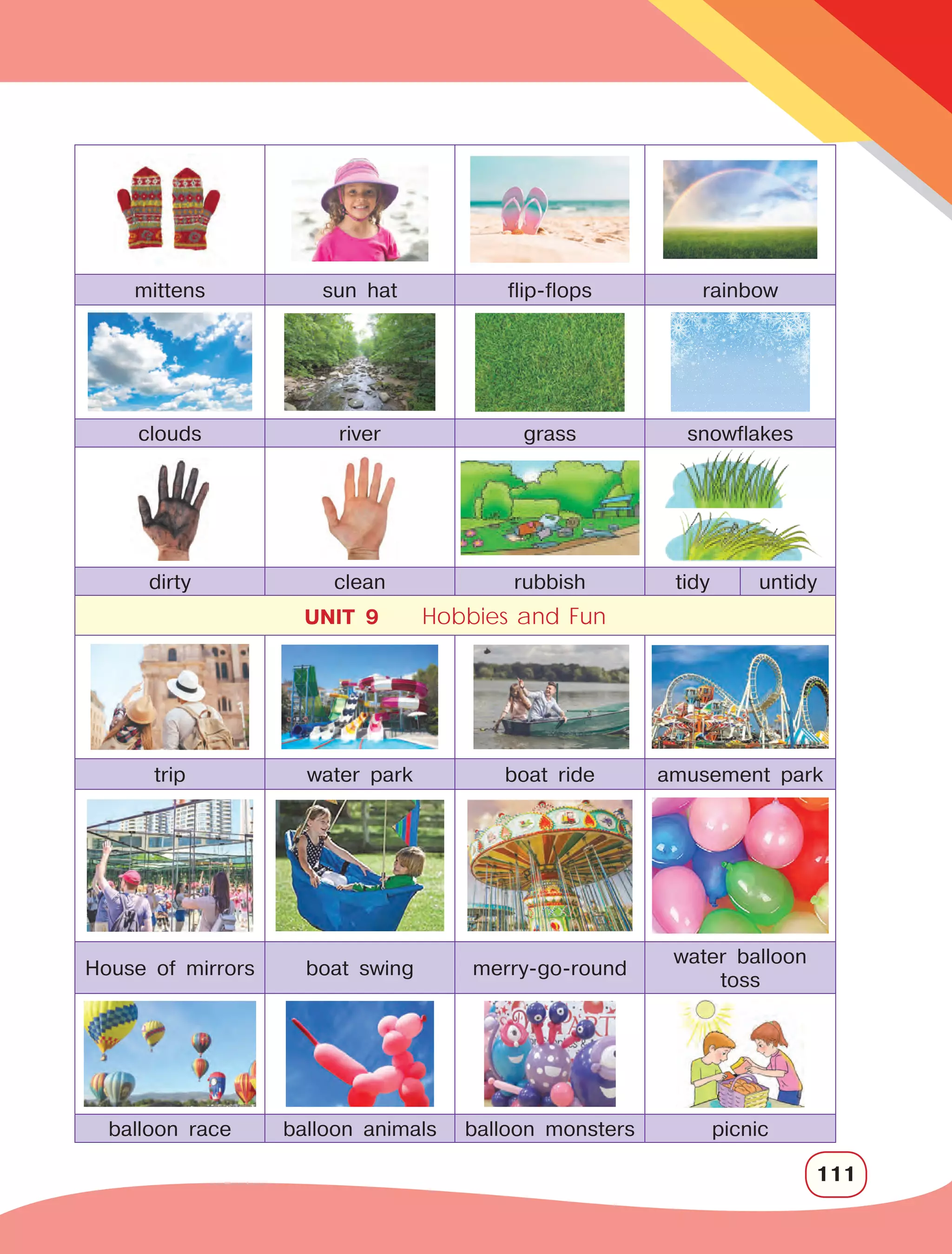 111
mittens sun hat flip-flops rainbow
clouds river grass snowflakes
dirty clean rubbish tidy untidy
UNIT 9 Hobbies and Fun
trip water park boat ride amusement park
House of mirrors boat swing merry-go-round
water balloon
toss 
balloon race balloon animals balloon monsters picnic
 