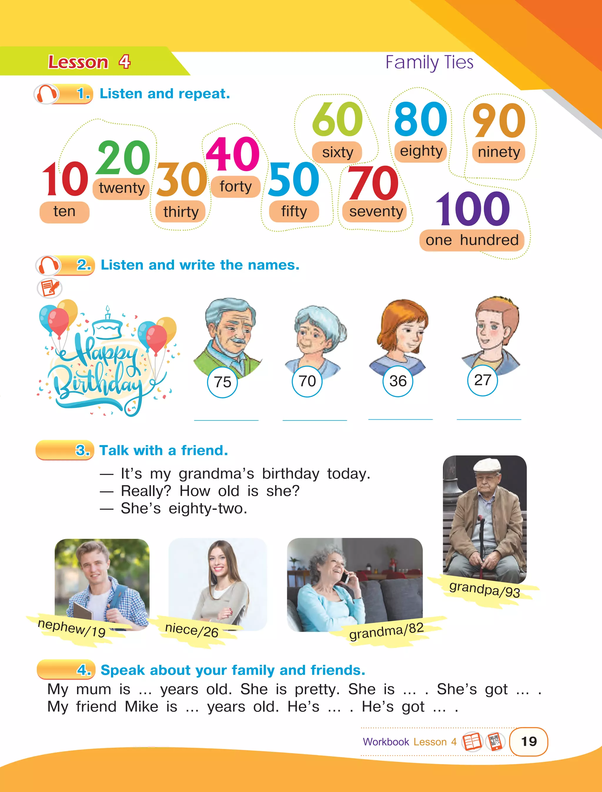 Lesson	 Family Ties
19
1.	 Listen and repeat.
60 80
2030
40
50
90
1 0  0
10ten
twenty
thirty
forty
fifty
sixty
seventy
eighty ninety
one hundred
70
3.	 Talk with a friend.
— It’s my grandma’s birthday today.
— Really? How old is she?
— She’s eighty-two.
4.	 Speak about your family and friends.
My mum is … years old. She is pretty. She is … . She’s got … .
My friend Mike is … years old. He’s … . He’s got … .
grandma/82
grandpa/93
niece/26
nephew/19
4
2.	 Listen and write the names.
27367075
Workbook Lesson 4
 
