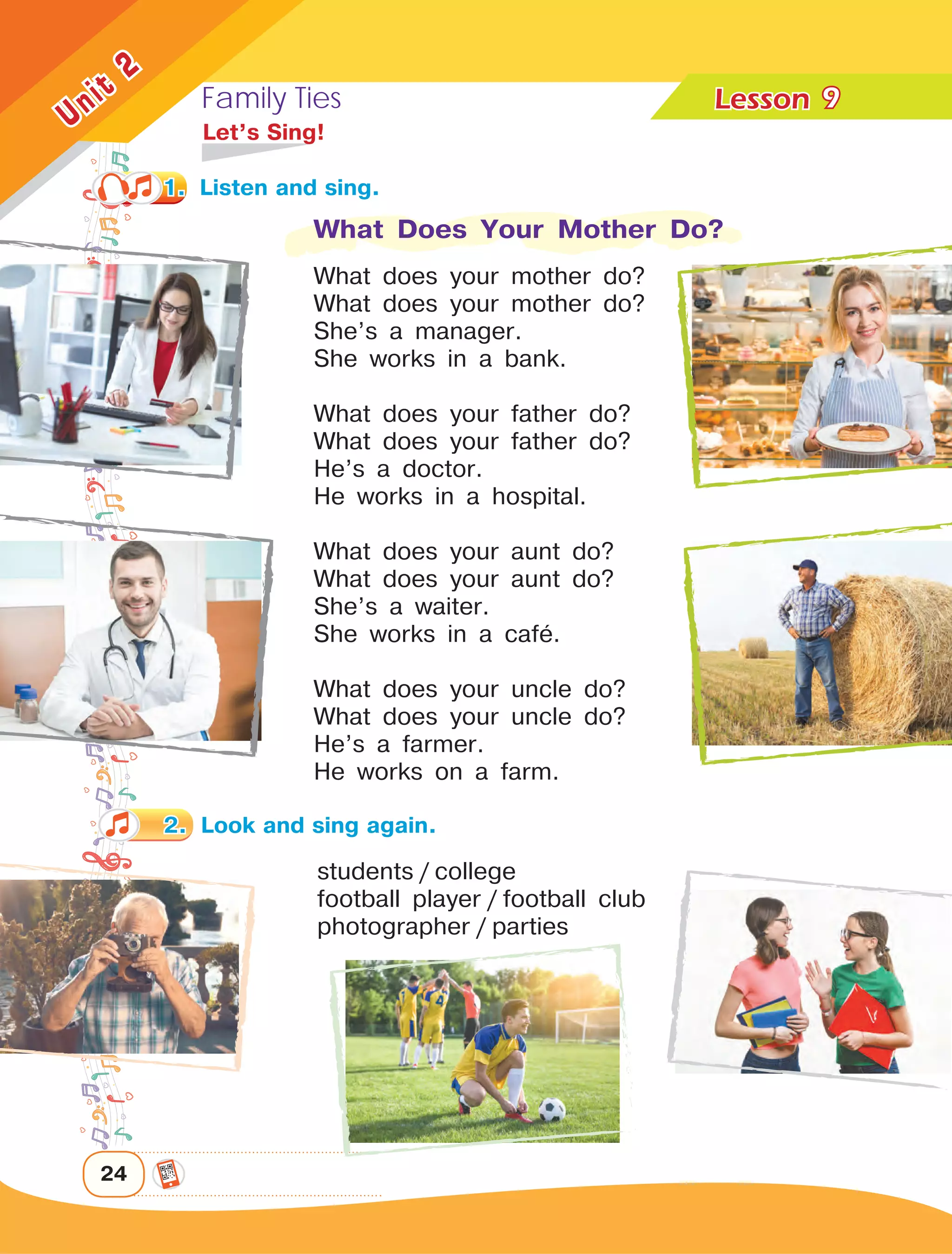 Family Ties Lesson	
24
Unit
2
9
	 Let’s Sing!
What Does Your Mother Do?
What does your mother do?
What does your mother do?
She’s a manager.
She works in a bank.
What does your father do?
What does your father do?
He’s a doctor.
He works in a hospital.
What does your aunt do?
What does your aunt do?
She’s a waiter.
She works in a cafå.
What does your uncle do?
What does your uncle do?
He’s a farmer.
He works on a farm.
students  /  college
football player / football club
photographer / parties
2.	 Look and sing again.
1.	 Listen and sing.
 