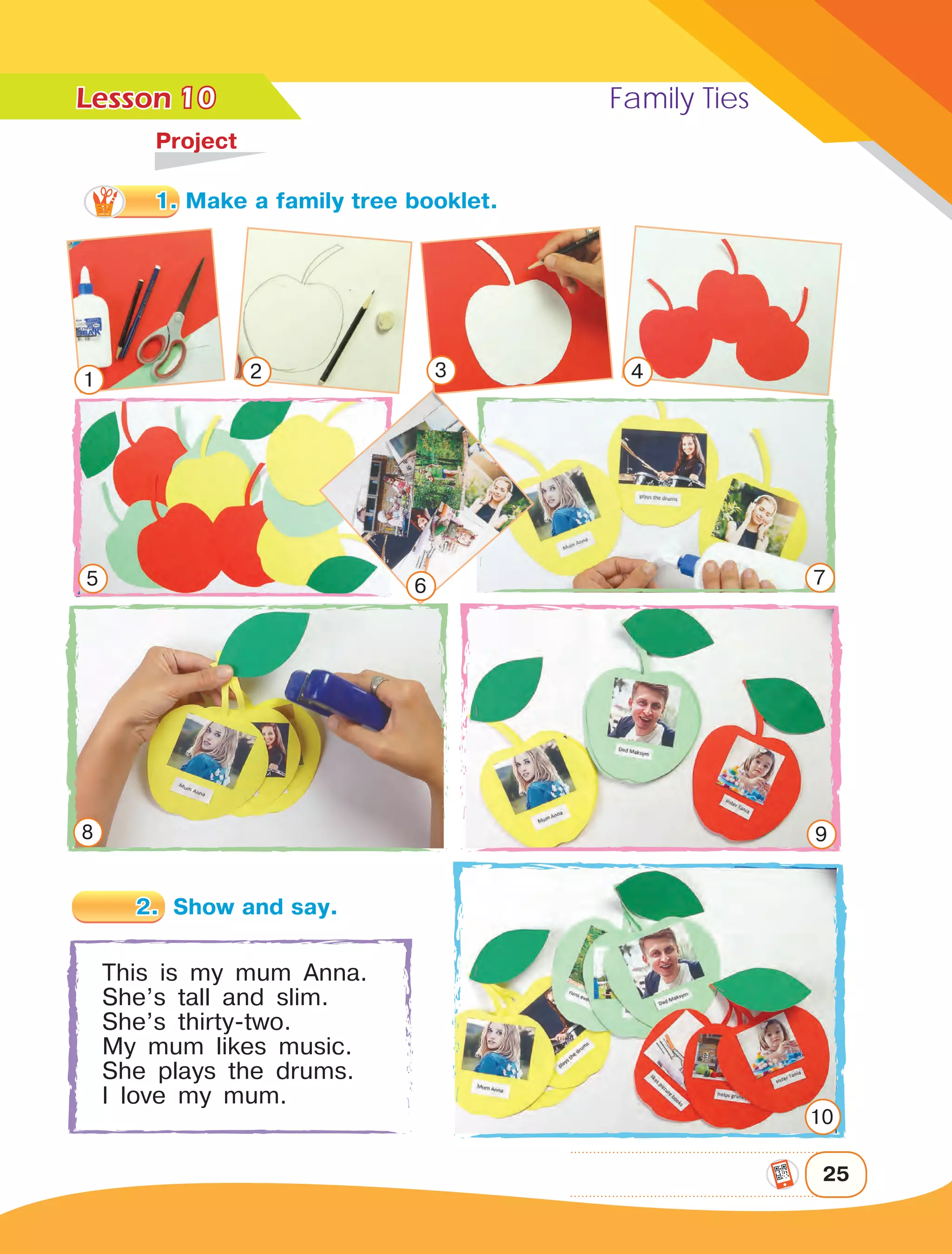 Lesson	 Family Ties
25
10
	Project
This is my mum Anna.
She’s tall and slim.
She’s thirty-two.
My mum likes music.
She plays the drums.
I love my mum.
1 2 3 4
5 6 7
8 9
10
1. Make a family tree booklet.
2.	 Show and say.
 