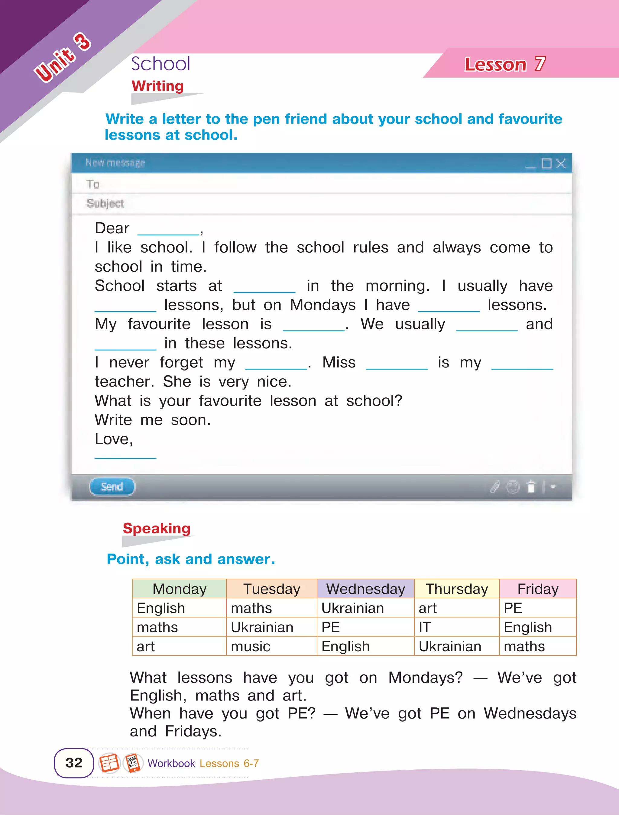 School Lesson	
32
Unit
3
7
	Writing
	Speaking
Point, ask and answer.
Monday Tuesday Wednesday Thursday Friday
English maths Ukrainian art PE
maths Ukrainian PE IT English
art music English Ukrainian maths
What lessons have you got on Mondays? — We’ve got
English, maths and art.
When have you got PE? — We’ve got PE on Wednesdays
and Fridays.
Write a letter to the pen friend about your school and favourite 	
lessons at school.
Dear ___________,
I like school. I follow the school rules and always come to
school in time.
School starts at ___________ in the morning. I usually have
___________ lessons, but on Mondays I have ___________ lessons.
My favourite lesson is ___________. We usually ___________ and
___________ in these lessons.
I never forget my ___________. Miss ___________ is my ___________
teacher. She is very nice.
What is your favourite lesson at school?
Write me soon.
Love,
___________
Workbook Lessons 6-7
 