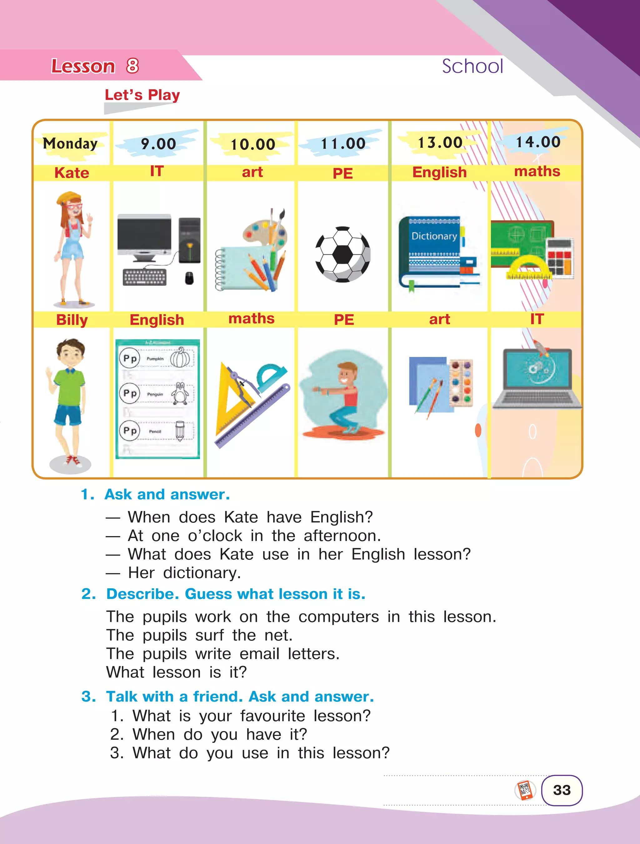 Lesson	 School
33
8
— When does Kate have English?
— At one o’clock in the afternoon.
— What does Kate use in her English lesson?
— Her dictionary.
	
Let’s Play
Monday 9.00
Kate IT art PE English maths
Billy English maths PE art IT
10.00 11.00 13.00 14.00
1.	 Ask and answer.
2.	 Describe. Guess what lesson it is.
The pupils work on the computers in this lesson.
The pupils surf the net.
The pupils write email letters.
What lesson is it?
3.	 Talk with a friend. Ask and answer.
1. What is your favourite lesson?
2. When do you have it?
3. What do you use in this lesson?
 