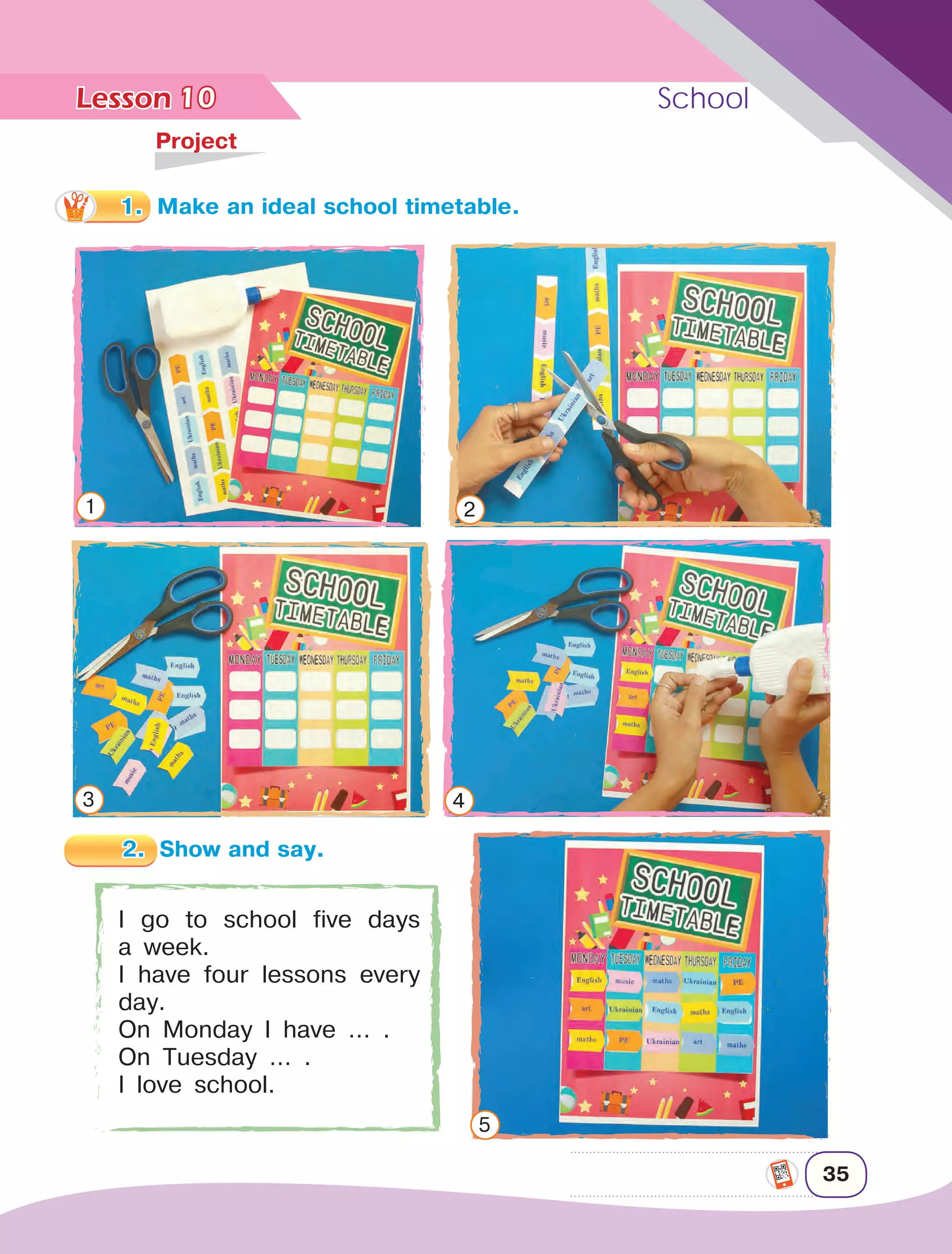 Lesson	 School
35
10	
Project
I go to school five days
a week.
I have four lessons every
day.
On Monday I have … .
On Tuesday … .
I love school.
2.	 Show and say.
1 2
3 4
5
1.	 Make an ideal school timetable.
 