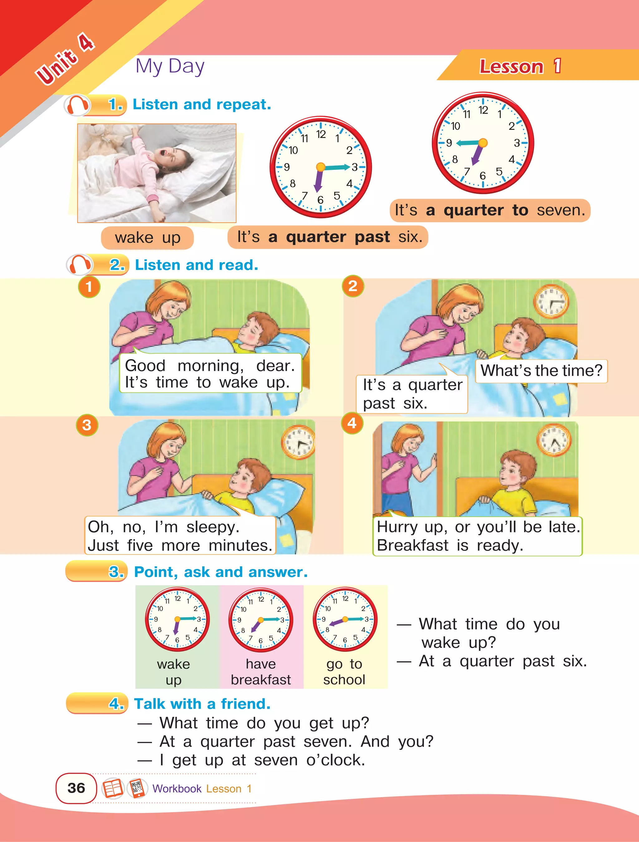 My Day Lesson	
36
Unit
4
— What time do you
wake up?
— At a quarter past six.
wake up
Good morning, dear.
It’s time to wake up.
What’s the time?
It’s a quarter
past six.
Oh, no, I’m sleepy.
Just five more minutes.
Hurry up, or you’ll be late.
Breakfast is ready.
1
1.	 Listen and repeat.
It’s a quarter past six.
wake
up
have
breakfast
go to
school
— What time do you get up?
— At a quarter past seven. And you?
— I get up at seven o’clock.
1 2
3 4
It’s a quarter to seven.
2.	 Listen and read.
3.	 Point, ask and answer.
4.	 Talk with a friend.
Workbook Lesson 1
 