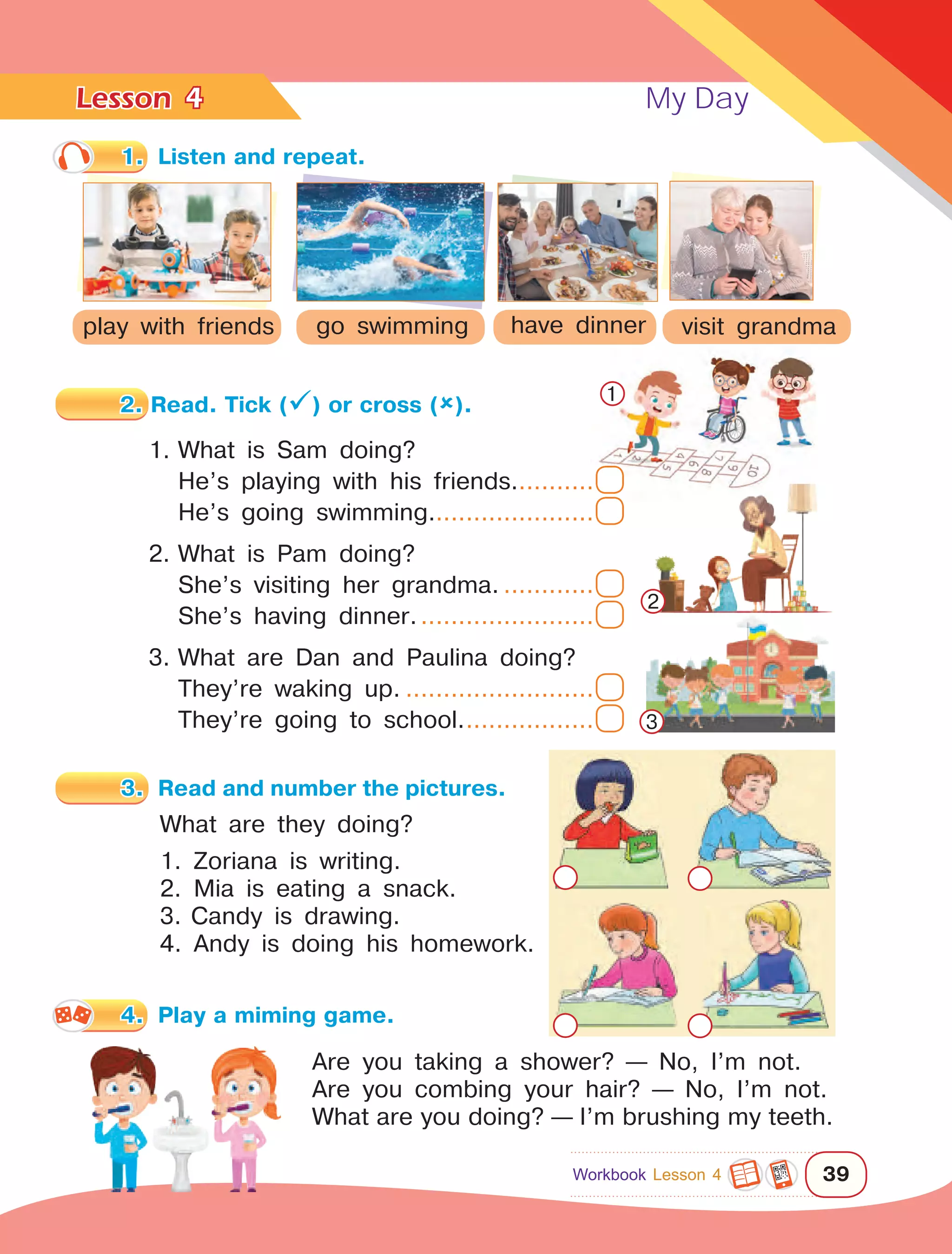 Lesson	 My Day
39
4
2. Read. Tick () or cross ().
1.	What is Sam doing?
	
He’s playing with his friends............
	
He’s going swimming......................
2.	What is Pam doing?
	
She’s visiting her grandma..............
	
She’s having dinner.........................
3.	What are Dan and Paulina doing?
	
They’re waking up...........................
	
They’re going to school...................
What are they doing?
1. Zoriana is writing.
2. Mia is eating a snack.
3.	Candy is drawing.
4. Andy is doing his homework.
have dinnerplay with friends go swimming visit grandma
1.	 Listen and repeat.
1
2
3
Are you taking a shower? — No, I’m not.
Are you combing your hair? — No, I’m not.
What are you doing? — I’m brushing my teeth.
3.	 Read and number the pictures.
4.	 Play a miming game.
Workbook Lesson 4
 
