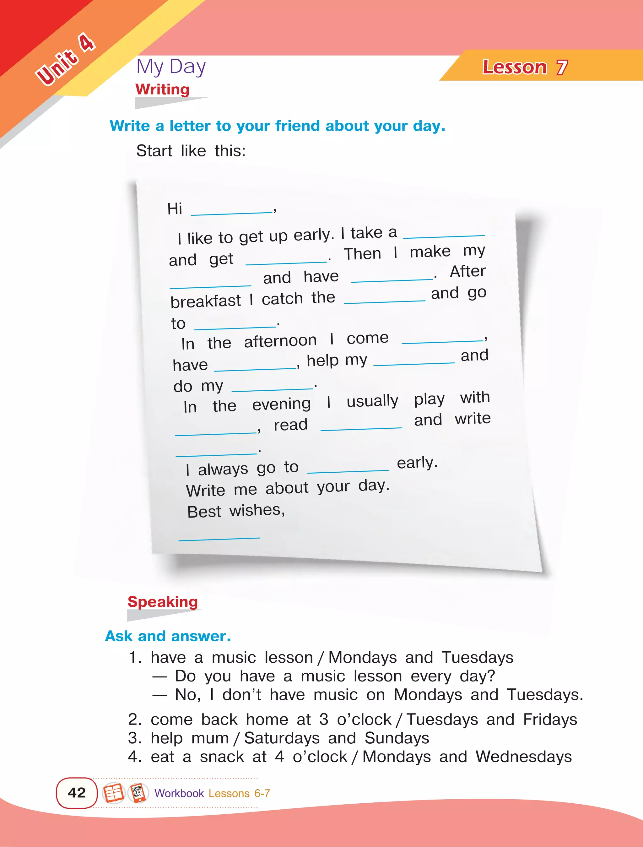 My Day Lesson	
42
Unit
4
Hi ______________,
I like to get up early. I take a ______________
and get ______________. Then I make my
______________ and have ______________. After
breakfast I catch the ______________ and go
to ______________.
In the afternoon I come ______________,
have ______________, help my ______________ and
do my ______________.
In the evening I usually play with
______________, read ______________ and write
______________.
I always go to ______________ early.
Write me about your day.
Best wishes,
______________
7
	Writing
Write a letter to your friend about your day.
	Speaking
Ask and answer.
1. have a music lesson / Mondays and Tuesdays
— Do you have a music lesson every day?
— No, I don’t have music on Mondays and Tuesdays.
2. come back home at 3 o’clock / Tuesdays and Fridays
3. help mum / Saturdays and Sundays
4. eat a snack at 4 o’clock / Mondays and Wednesdays
Start like this:
Workbook Lessons 6-7
 