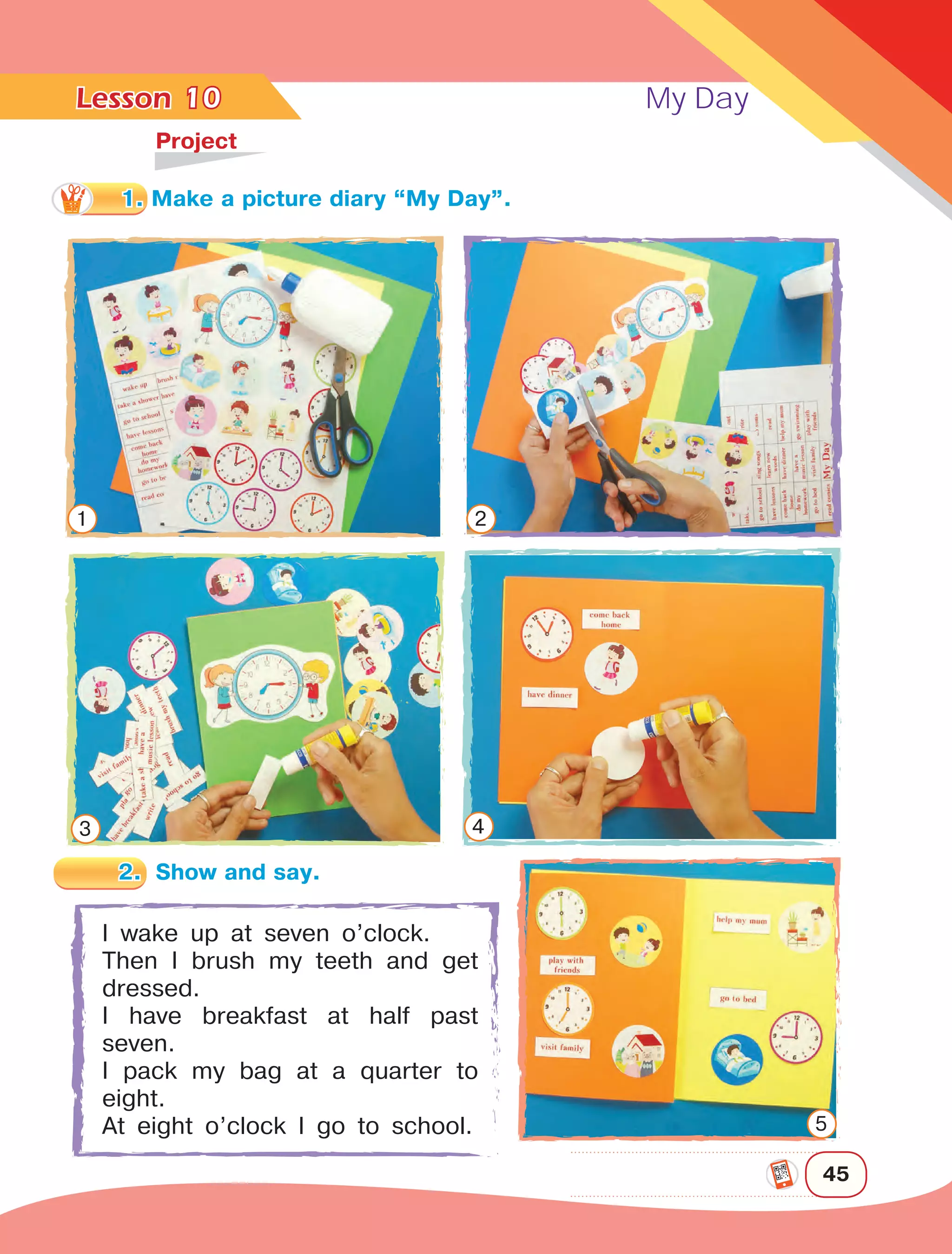 Lesson	 My Day
45
10	
Project
I wake up at seven o’clock.
Then I brush my teeth and get
dressed.
I have breakfast at half past
seven.
I pack my bag at a quarter to
eight.
At eight o’clock I go to school.
1 2
3 4
5
1. Make a picture diary “My Day”.
2.	 Show and say.
 