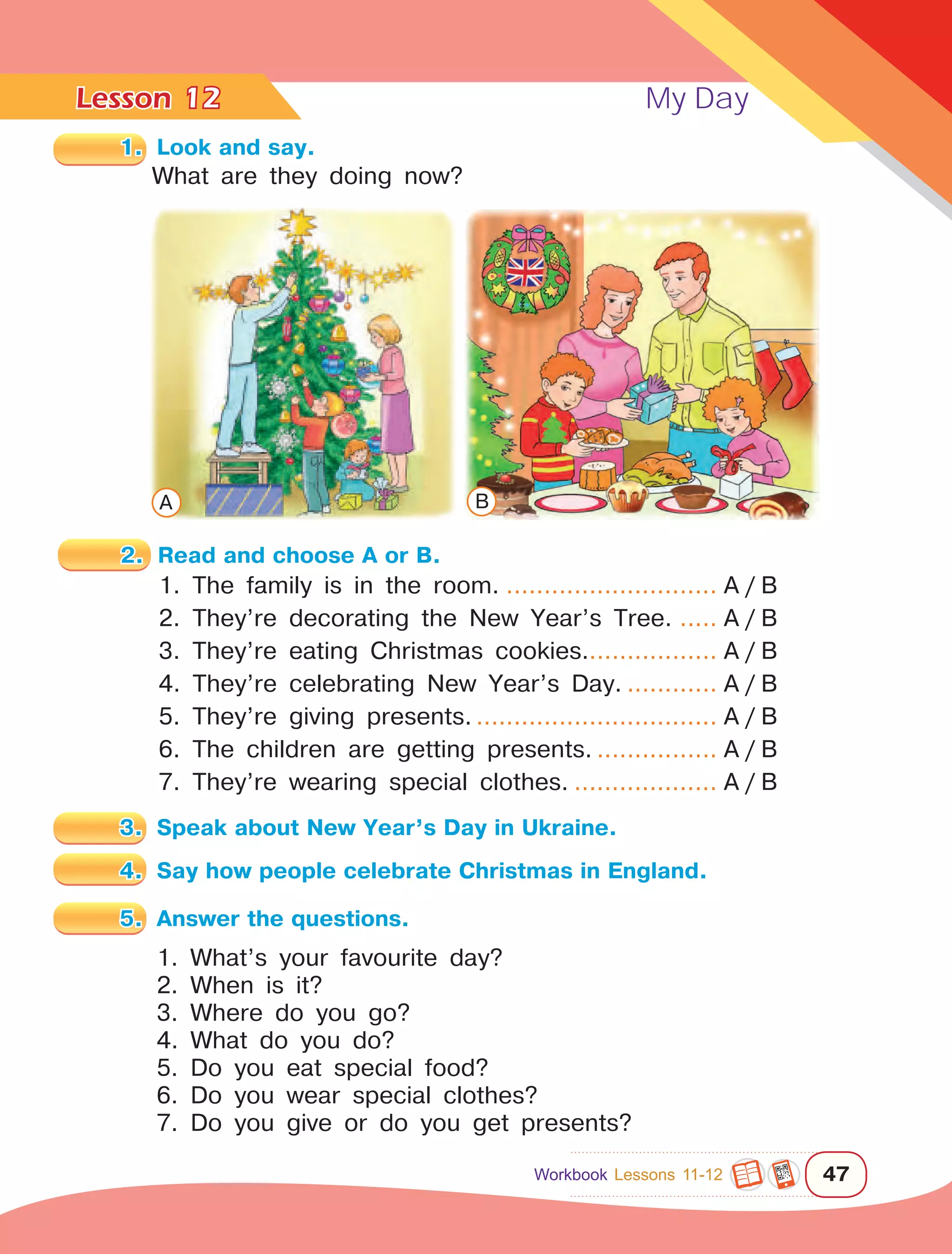 Lesson	 My Day
47
12
What are they doing now?
2.	 Read and choose A or B.
1. The family is in the room.............................. A / B
2. They’re decorating the New Year’s Tree....... A / B
3. They’re eating Christmas cookies.................. A / B
4. They’re celebrating New Year’s Day.............. A / B
5. They’re giving presents.................................. A / B
6. The children are getting presents.................. A / B
7. They’re wearing special clothes..................... A / B
3.	 Speak about New Year’s Day in Ukraine.
4.	 Say how people celebrate Christmas in England.
5.	 Answer the questions.
1. What’s your favourite day?
2. When is it?
3. Where do you go?
4. What do you do?
5. Do you eat special food?
6. Do you wear special clothes?
7. Do you give or do you get presents?
1.	 Look and say.
A B
Workbook Lessons 11-12
 