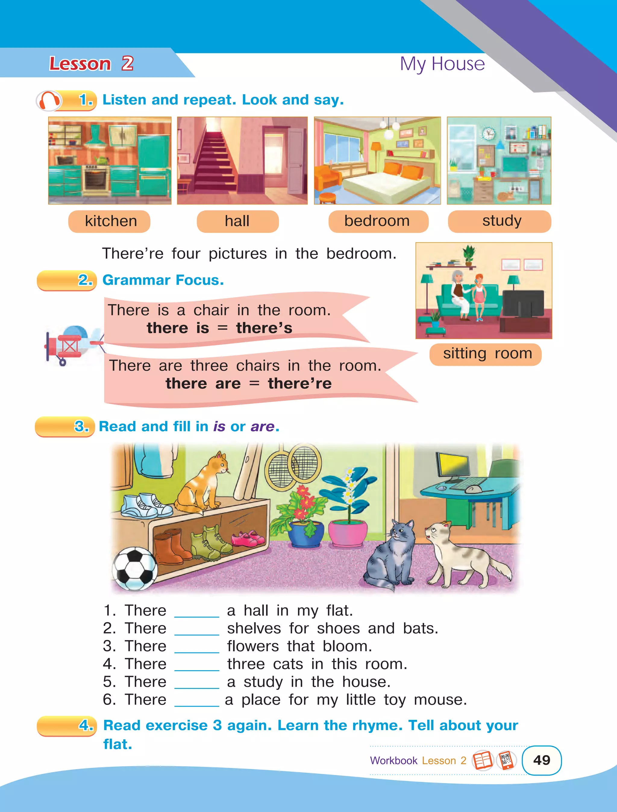 Lesson	 My House
49
1.	 Listen and repeat. Look and say.
kitchen
There’re four pictures in the bedroom.
3.	 Read and fill in is or are.
4.	 Read exercise 3 again. Learn the rhyme. Tell about your
flat.
2
hall bedroom
2.	 Grammar Focus.
There is a chair in the room.
there is = there’s
There are three chairs in the room.	
there are = there’re
study
sitting room
1. There ________ a hall in my flat.
2. There ________ shelves for shoes and bats.
3. There ________ flowers that bloom.
4. There ________ three cats in this room.
5. There ________ a study in the house.
6. There ________ a place for my little toy mouse.
Workbook Lesson 2
 