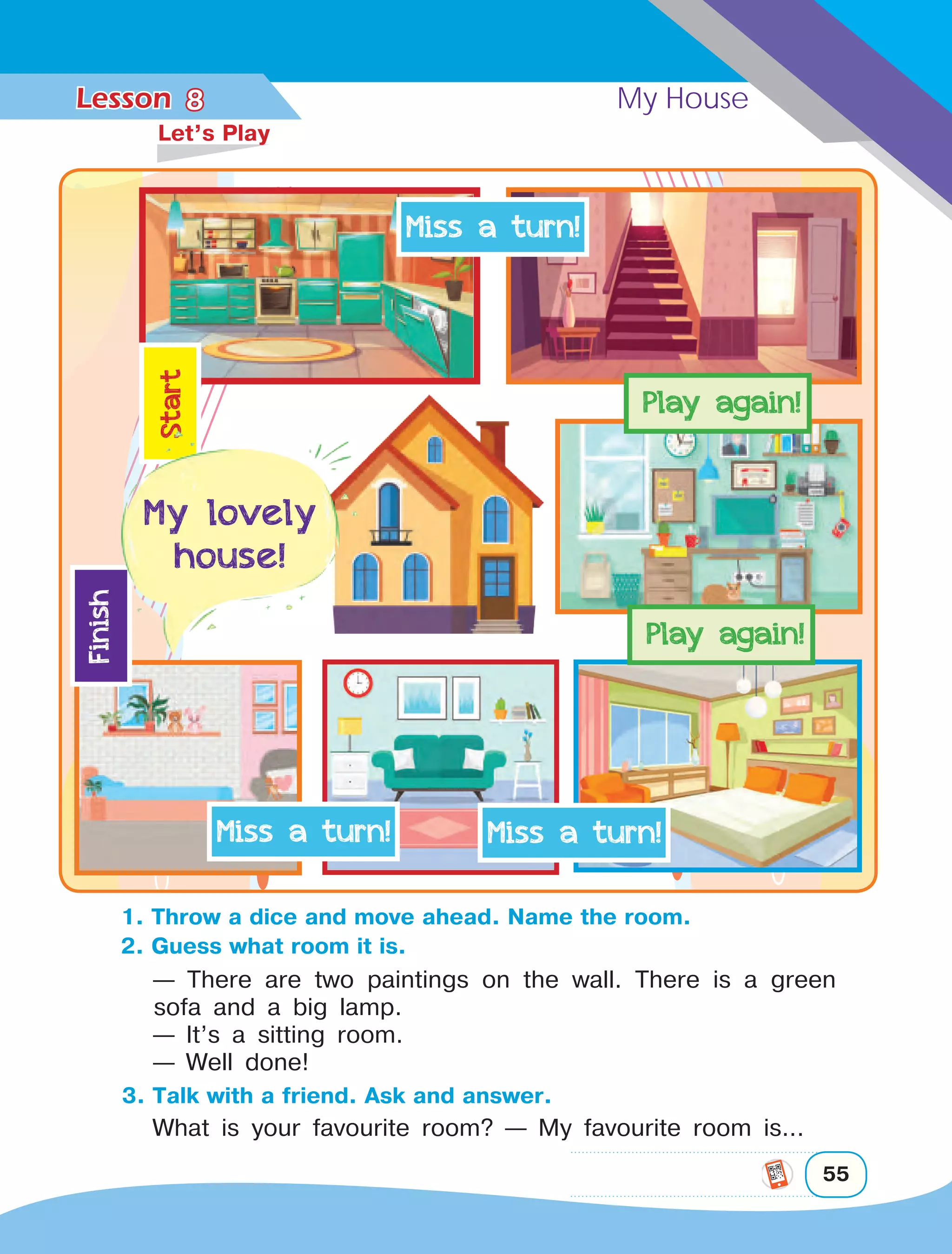 Lesson	 My House
55
8	
Let’s Play
1. Throw a dice and move ahead. Name the room.
2. Guess what room it is.
— There are two paintings on the wall. There is a green
sofa and a big lamp.
— It’s a sitting room.
— Well done!
3. Talk with a friend. Ask and answer.
What is your favourite room? — My favourite room is...
 
