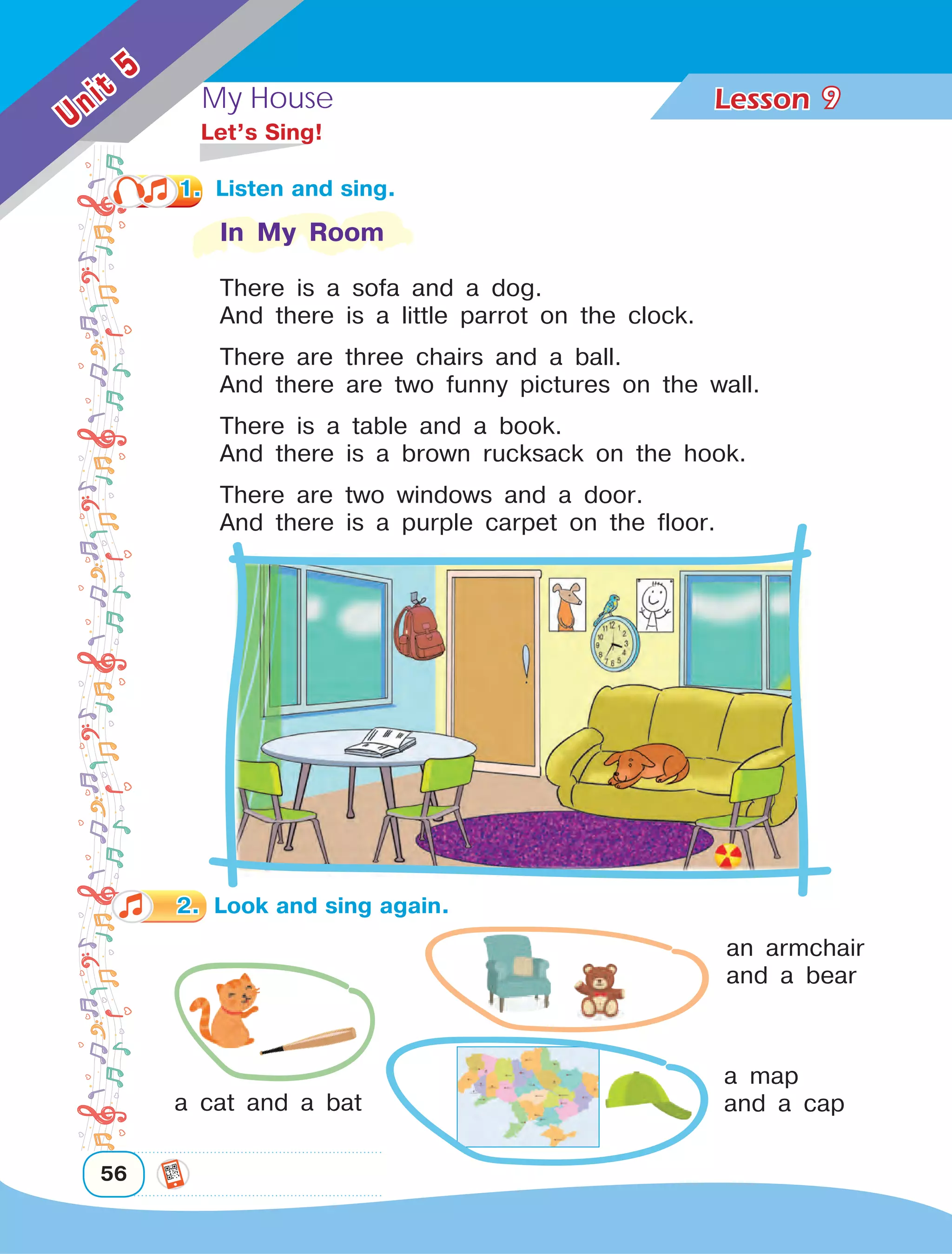 My House Lesson	
56
Unit
5
9
	 Let’s Sing!
In My Room
There is a sofa and a dog.
And there is a little parrot on the clock.
There are three chairs and a ball.
And there are two funny pictures on the wall.
There is a table and a book.
And there is a brown rucksack on the hook.
There are two windows and a door.
And there is a purple carpet on the floor.
a cat and a bat
an armchair
and a bear
a map
and a cap
2.	 Look and sing again.
1.	 Listen and sing.
 