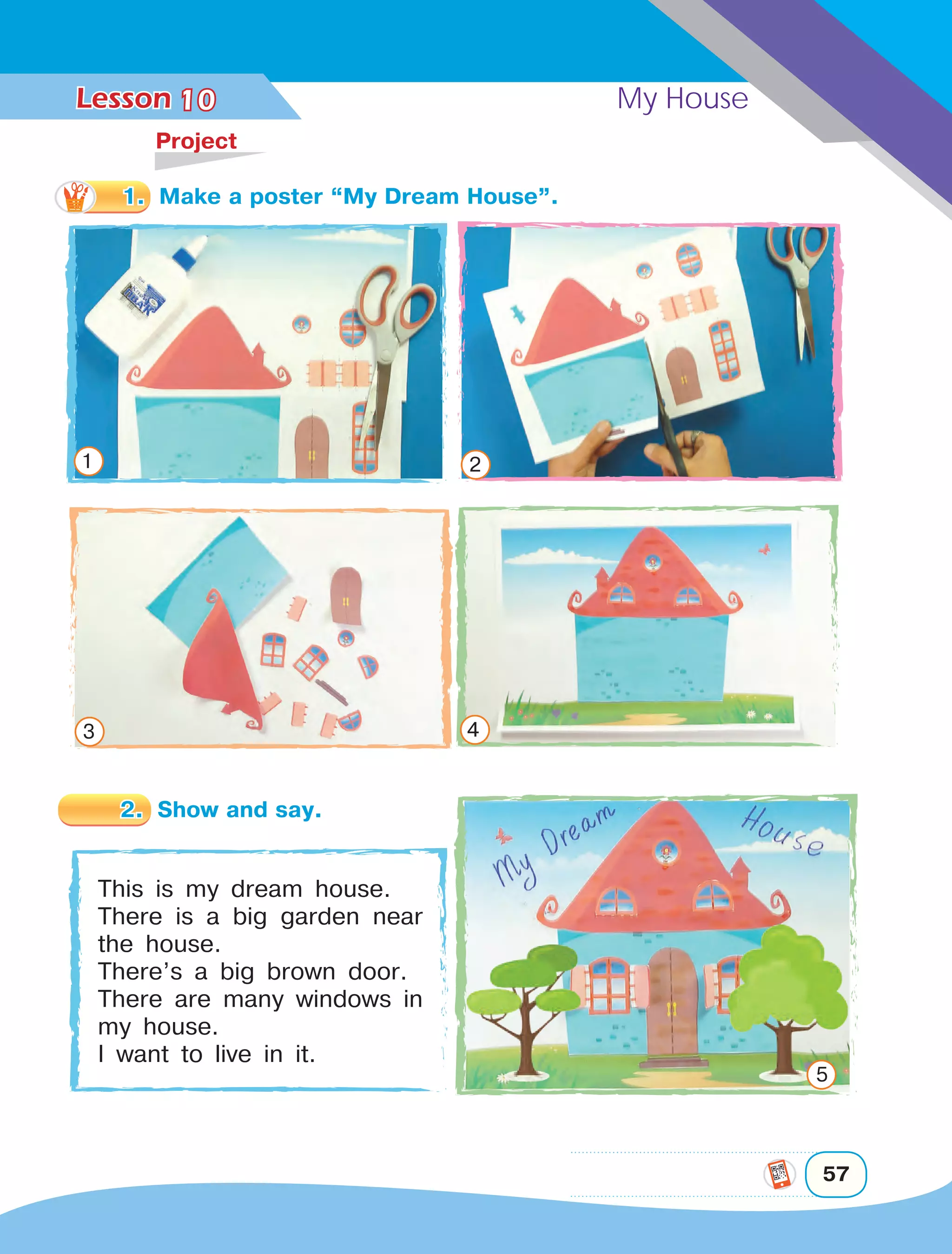 Lesson	 My House
57
10	
Project
This is my dream house.
There is a big garden near
the house.
There’s a big brown door.
There are many windows in
my house.
I want to live in it.
1 2
3 4
1.	 Make a poster “My Dream House”.
2.	 Show and say.
5
 