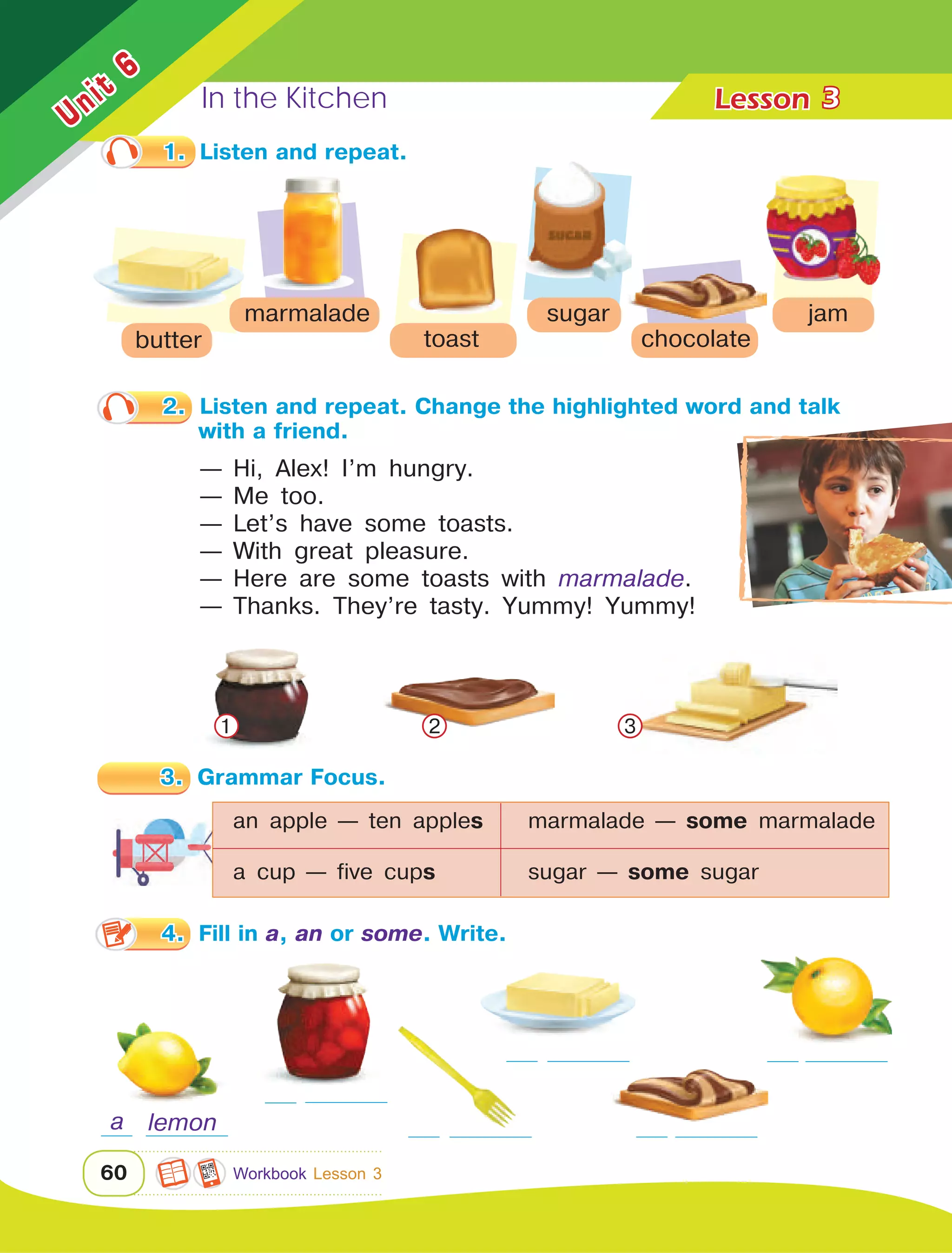In the Kitchen Lesson	
60
Unit
6
3
1.	 Listen and repeat.
2.	 Listen and repeat. Change the highlighted word and talk 	
with a friend.
— Hi, Alex! I’m hungry.
— Me too.
— Let’s have some toasts.
— With great pleasure.
— Here are some toasts with marmalade.
— Thanks. They’re tasty. Yummy! Yummy!
3.	 Grammar Focus.
4.	 Fill in a, an or some. Write.
butter
marmalade
toast
sugar
chocolate
jam
1 3
a lemon
an apple — ten apples	 marmalade — some marmalade
a cup — five cups		 sugar — some sugar
2
Workbook Lesson 3
 