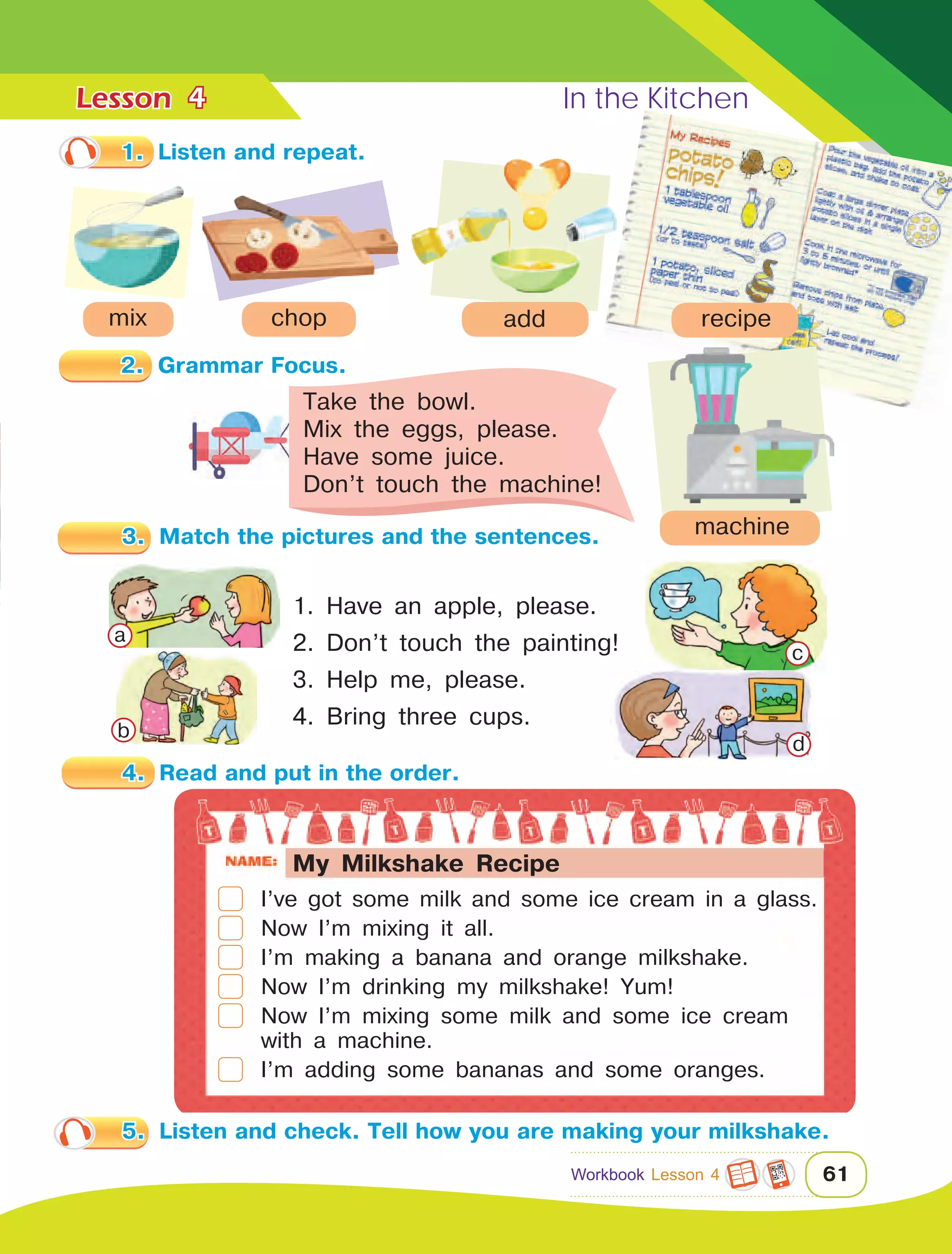 Lesson	 In the Kitchen
61
4
1.	 Listen and repeat.
3.	 Match the pictures and the sentences.
1. Have an apple, please.
2. Don’t touch the painting!
3. Help me, please.
4. Bring three cups.
Take the bowl.
Mix the eggs, please.
Have some juice.
Don’t touch the machine!
4.	 Read and put in the order.
mix chop add recipe
	 I’ve got some milk and some ice cream in a glass.
	 Now I’m mixing it all.
	 I’m making a banana and orange milkshake.
	 Now I’m drinking my milkshake! Yum!
	 Now I’m mixing some milk and some ice cream 		
	 with a machine.
	 I’m adding some bananas and some oranges.
machine
2.	 Grammar Focus.
a
b
c
d
5.	 Listen and check. Tell how you are making your milkshake.
Workbook Lesson 4
My Milkshake Recipe
 