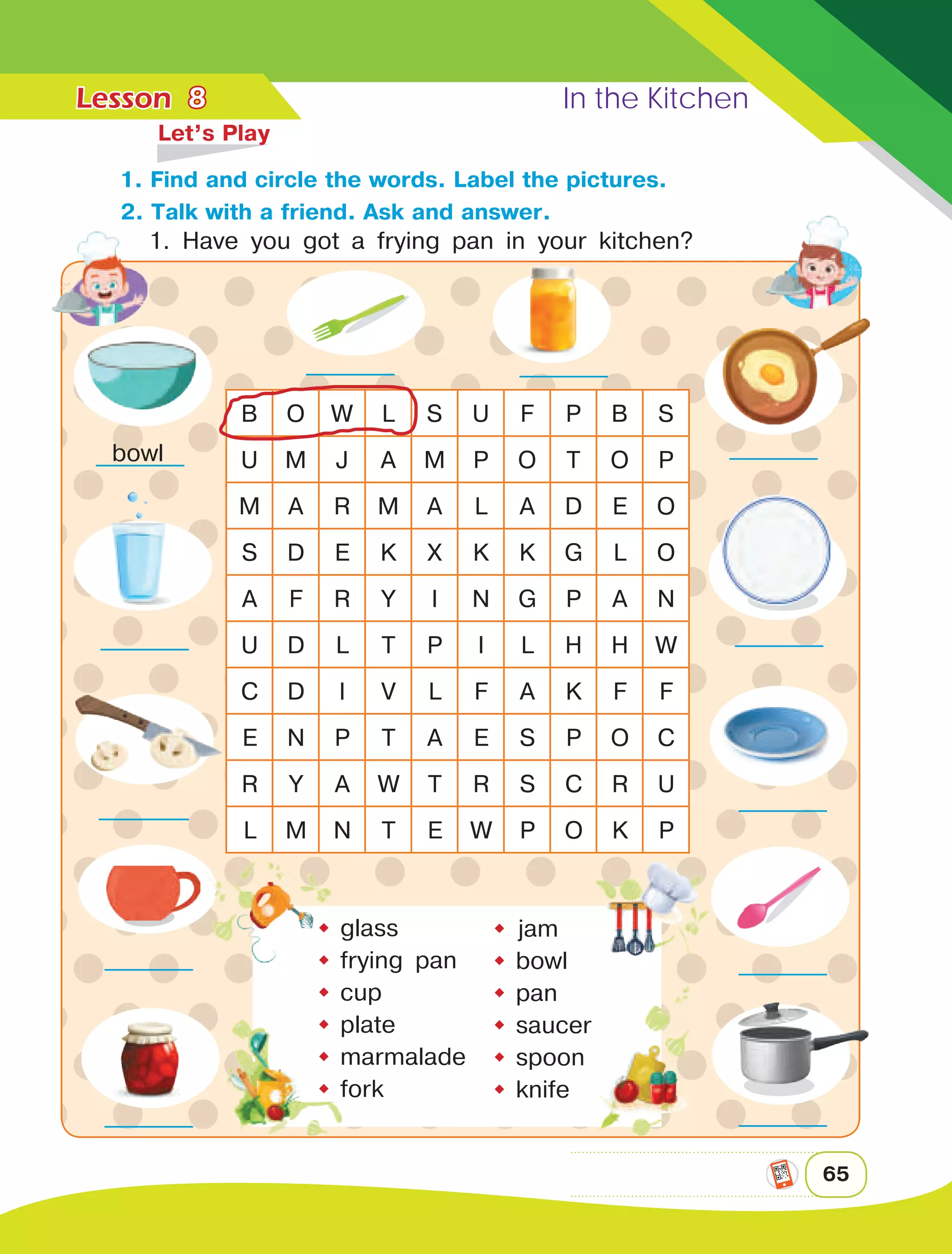 Lesson	 In the Kitchen
65
8
	 Let’s Play
B O W L S U F P B S
U M J A M P O T O P
M A R M A L A D E O
S D E K X K K G L O
A F R Y I N G P A N
U D L T P I L H H W
C D I V L F A K F F
E N P T A E S P O C
R Y A W T R S C R U
L M N T E W P O K P
 jam
	bowl
	pan
	saucer
	spoon
	knife
	glass
	frying pan
	cup
	plate
	marmalade
	fork
bowl
1. Find and circle the words. Label the pictures.
2. Talk with a friend. Ask and answer.
1. Have you got a frying pan in your kitchen?
 