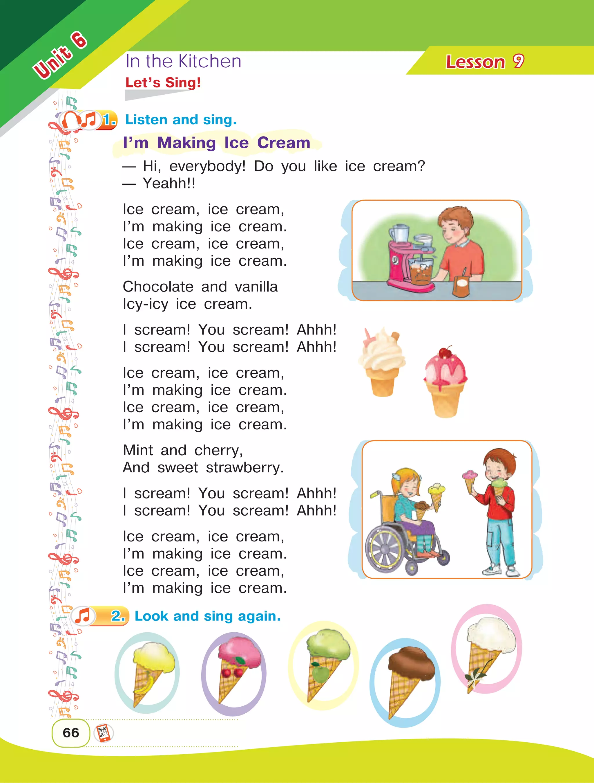 In the Kitchen Lesson	
66
Unit
6
9
	 Let’s Sing!
I’m Making Ice Cream
— Hi, everybody! Do you like ice cream?
— Yeahh!!
Ice cream, ice cream,
I’m making ice cream.
Ice cream, ice cream,
I’m making ice cream.
Chocolate and vanilla
Icy-icy ice cream.
I scream! You scream! Ahhh!
I scream! You scream! Ahhh!
Ice cream, ice cream,
I’m making ice cream.
Ice cream, ice cream,
I’m making ice cream.
Mint and cherry,
And sweet strawberry.
I scream! You scream! Ahhh!
I scream! You scream! Ahhh!
Ice cream, ice cream,
I’m making ice cream.
Ice cream, ice cream,
I’m making ice cream.
1.	 Listen and sing.
2.	 Look and sing again.
 