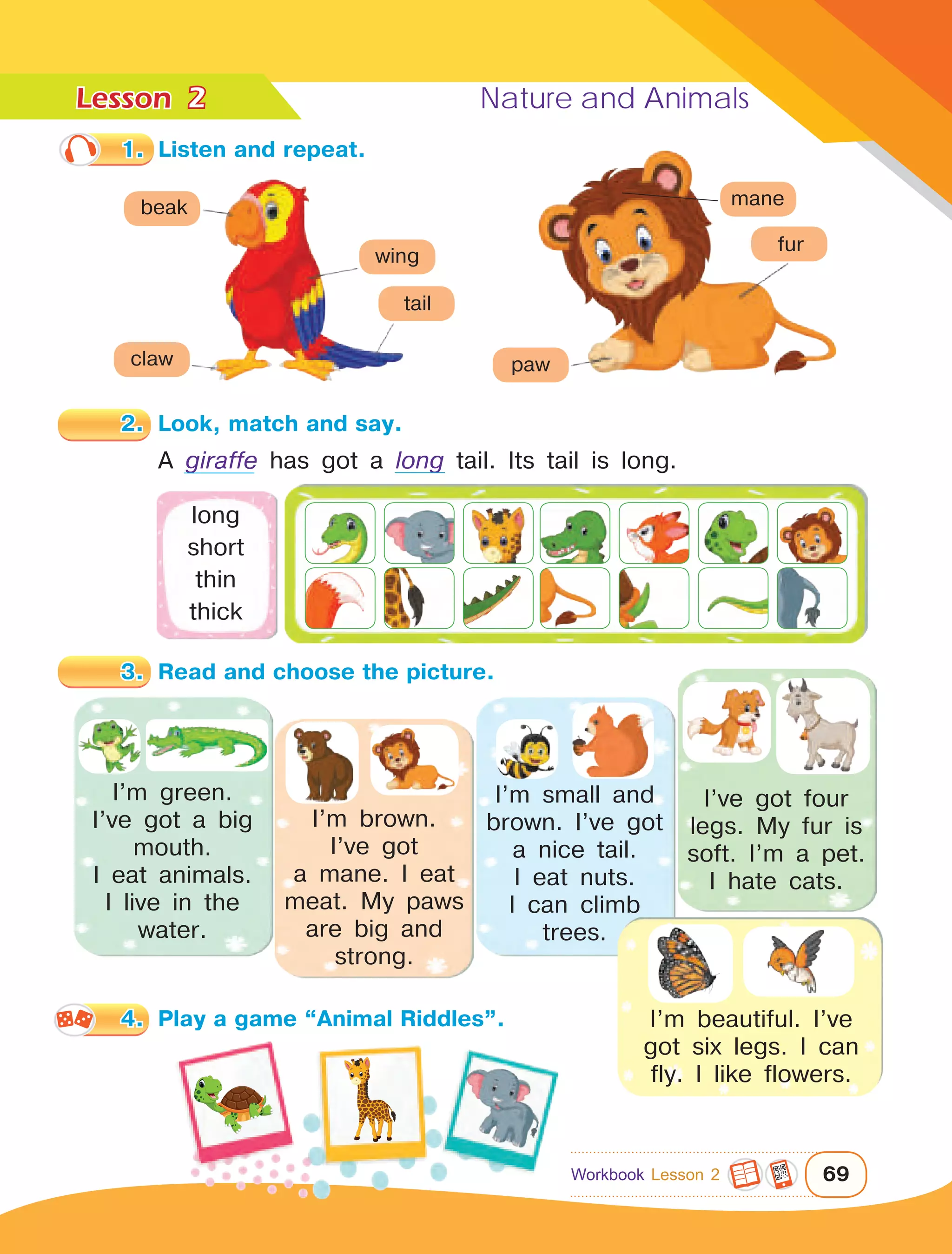 Lesson	 Nature and Animals
69
1.	 Listen and repeat.
4.	 Play a game “Animal Riddles”.
2
A giraffe has got a long tail. Its tail is long.
long
short
thin
thick
I’m green.
I’ve got a big
mouth.
I eat animals.
I live in the
water.
I’m brown.
I’ve got
a mane. I eat
meat. My paws
are big and
strong.
I’m small and
brown. I’ve got
a nice tail.
I eat nuts.
I can climb
trees.
I’ve got four
legs. My fur is
soft. I’m a pet.
I hate cats.
I’m beautiful. I’ve
got six legs. I can
fly. I like flowers.
eye
nose
mouth
leg
tail
eye
body
leg
feather
beak
claw
wing
tail
paw
mane
fur
2.	 Look, match and say.
3.	 Read and choose the picture.
Workbook Lesson 2
 