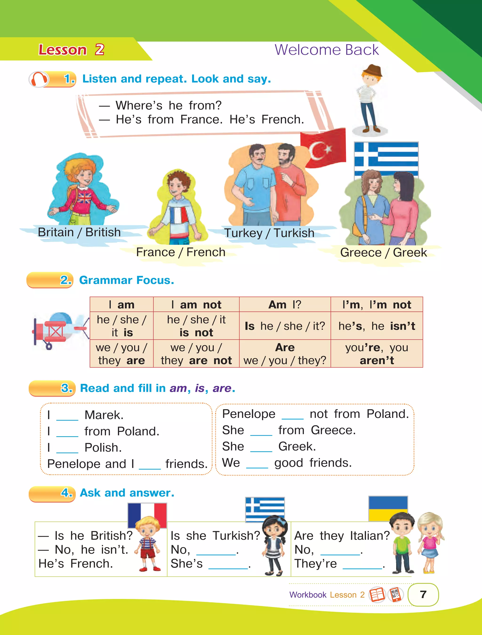 Lesson	 Welcome Back
7
1.	 Listen and repeat. Look and say.
— Where’s he from?
— He’s from France. He’s French.
2.	 Grammar Focus.
I am I am not Am I? I’m, I’m not
he  /  she  / 
 it is
he  /  she  /  it
is not
Is he  /  she  /  it? he’s, he isn’t
we  /  you  /  
they are
we  /  you  /  
they are not
Are
we  /  you  /  they?
you’re, you
aren’t
3.	 Read and fill in am, is, are.
— Is he British?
— No, he isn’t.
He’s French.
Is she Turkish?
No, _________.
She’s _________.
Are they Italian?
No, _________.
They’re _________.
I _____ Marek.
I _____ from Poland.
I _____ Polish.
Penelope and I _____ friends.
Penelope _____ not from Poland.
She _____ from Greece.
She _____ Greek.
We _____ good friends.
4.	 Ask and answer.
Britain  /  British
France  /  French
Turkey  /  Turkish
2
Workbook Lesson 2
Greece  /  Greek
 