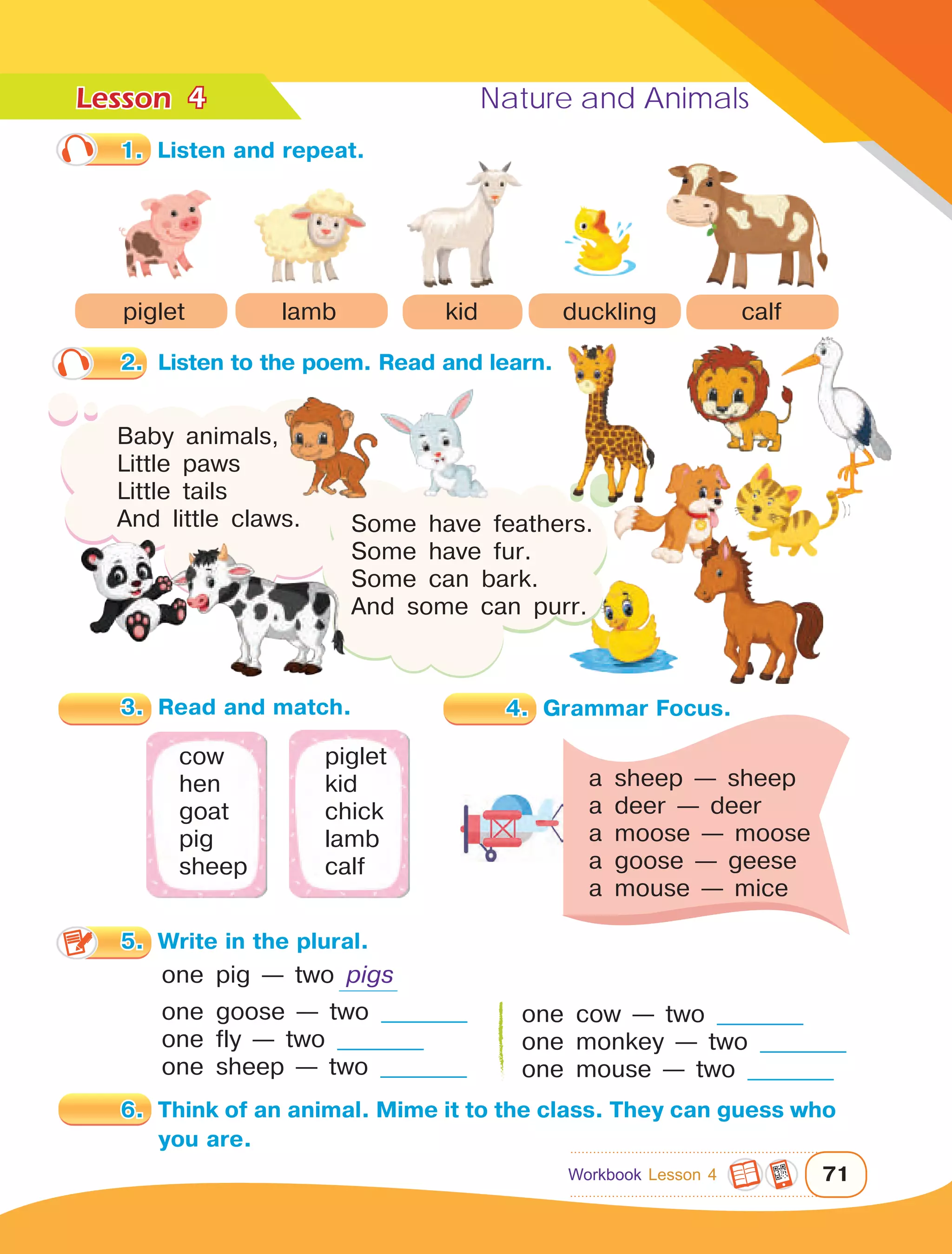 Lesson	 Nature and Animals
71
4
2.	 Listen to the poem. Read and learn.
Baby animals,
Little paws
Little tails
And little claws. Some have feathers.
Some have fur.
Some can bark.
And some can purr.
one pig — two pigs
one goose — two __________
one fly — two __________
one sheep — two __________
6.	 Think of an animal. Mime it to the class. They can guess who
you are.
one cow — two __________
one monkey — two __________
one mouse — two __________
3.	 Read and match.
cow	piglet
hen	kid
goat	chick
pig	lamb
sheep	calf
a sheep — sheep
a deer — deer
a moose — moose
a goose — geese
a mouse — mice
1.	 Listen and repeat.
piglet lamb kid duckling calf
Workbook Lesson 4
4.	 Grammar Focus.
5.	 Write in the plural.
 