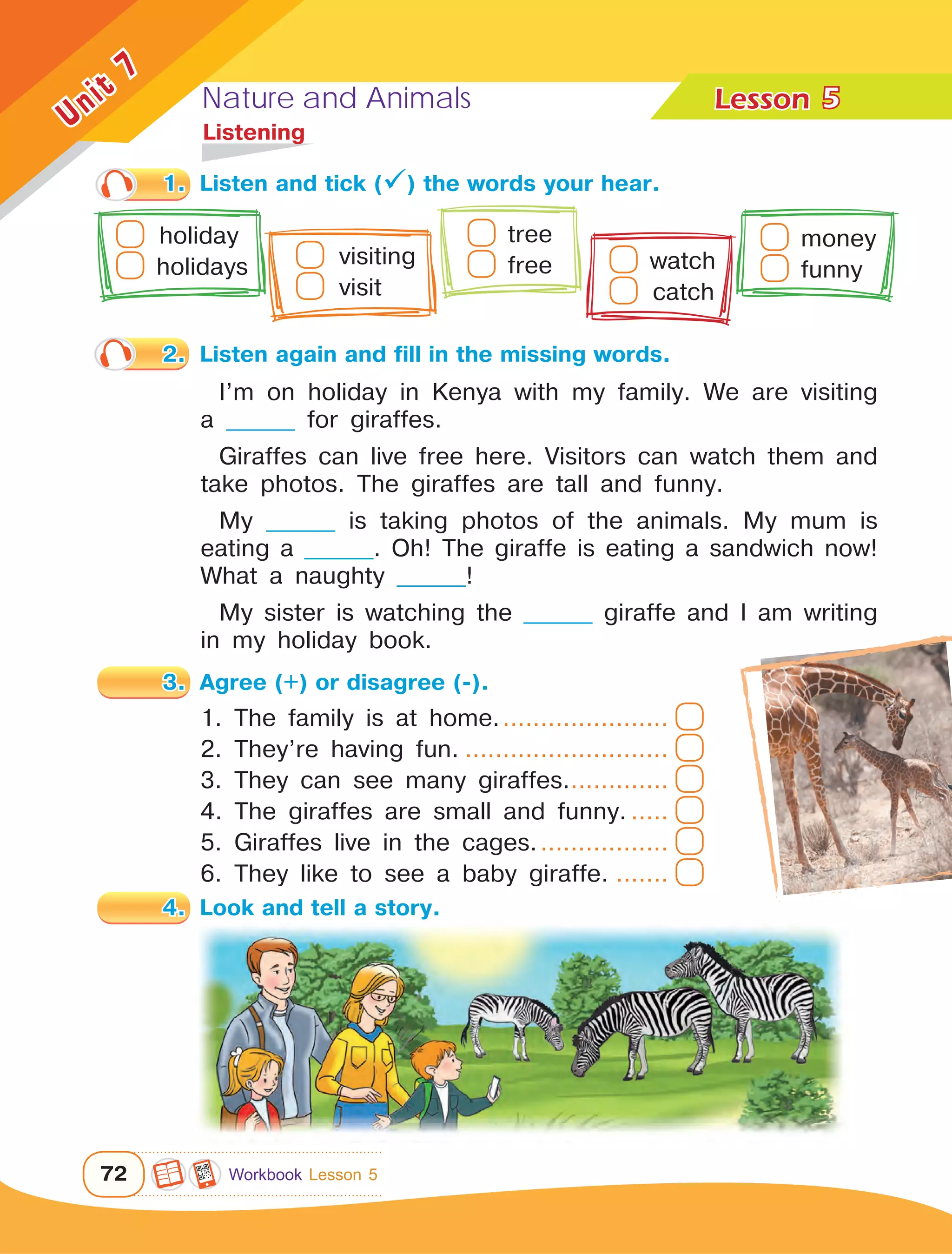 Nature and Animals Lesson	
72
Unit
7
1.	 Listen and tick () the words your hear.
5
	Listening
I’m on holiday in Kenya with my family. We are visiting
a ________ for giraffes.
Giraffes can live free here. Visitors can watch them and
take photos. The giraffes are tall and funny.
My ________ is taking photos of the animals. My mum is
eating a ________. Oh! The giraffe is eating a sandwich now!
What a naughty ________!
My sister is watching the ________ giraffe and I am writing
in my holiday book.
2.	 Listen again and fill in the missing words.
1. The family is at home........................
2. They’re having fun.............................
3. They can see many giraffes...............
4. The giraffes are small and funny.......
5. Giraffes live in the cages...................
6. They like to see a baby giraffe.........
4.	 Look and tell a story.
  holiday   
holidays	   visiting
  visit	
tree  
free watch
  catch	
money
funny 	
3.	 Agree (+) or disagree (-).
Workbook Lesson 5
 