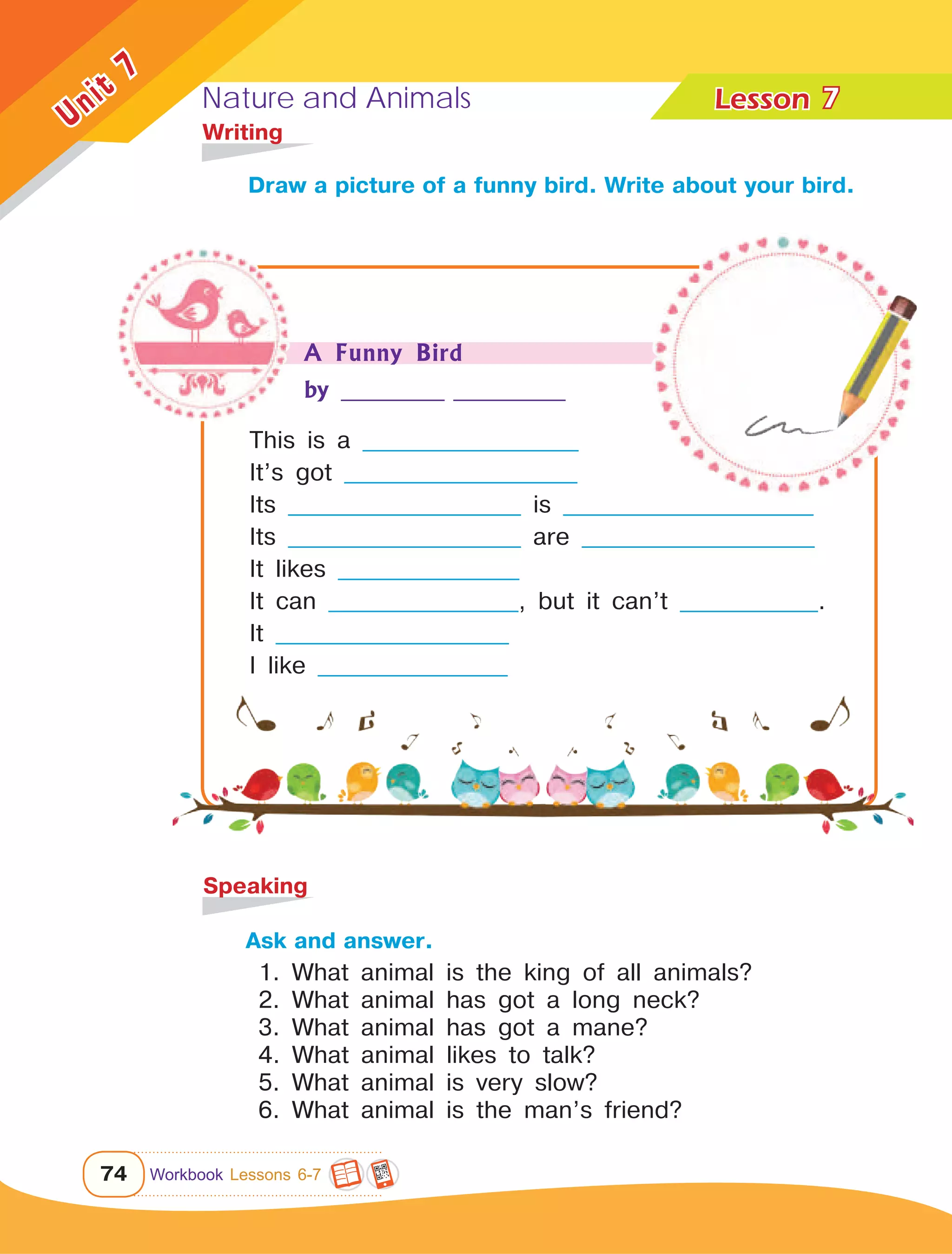 Nature and Animals Lesson	
74
Unit
7
Draw a picture of a funny bird. Write about your bird.
7
	Writing
Ask and answer.
	 1. What animal is the king of all animals?
	 2. What animal has got a long neck?
	 3. What animal has got a mane?
	 4. What animal likes to talk?
	 5. What animal is very slow?
	 6. What animal is the man’s friend?
	Speaking
This is a _________________________
It’s got ___________________________
Its ___________________________ is _____________________________
Its ___________________________ are ___________________________
It likes _____________________
It can ______________________, but it can’t ________________.
It ___________________________
I like ______________________
A Funny Bird
by ____________ _____________
Workbook Lessons 6-7
 